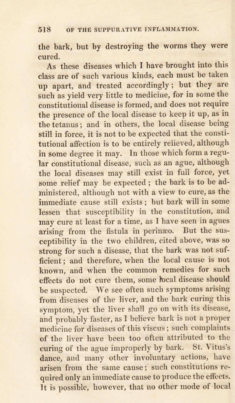 the bark, but by destroying the worms they were cured. As these diseases which I have brought into this class are of such various kinds, each must be taken up apart, and treated accordingly; but they are such as yield very little to medicine, for in some the constitutional disease is formed, and does not require the presence of the local disease to keep it up, as in the tetanus; and in others, the local disease being still in force, it is not to be expected that the consti- tutional affection is to be entirely relieved, although in some degree it may. In those which form a regu- lar constitutional disease, such as an ague, although the local diseases may still exist in full force, yet some relief may be expected ; the bark is to be ad- ministered, although not with a view to cure, as the immediate cause still exists ; but bark will in some lessen that susceptibility in the constitution, and may cure at least for a time, as I have seen in agues arising from the fistula in perinaeo. But the sus- ceptibility in the two children, cited above, was so strong for such a disease, that the bark was not suf- ficient ; and therefore, when the local cause is not known, and when the common remedies for such effects do not cure them, some focal disease should be suspected. We see often such symptoms arising from diseases of the liver, and the bark curing this symptom, yet the liver shall go on with its disease, and probably faster, as I believe bark is not a proper medicine for diseases of this viscus ; such complaints of the liver have been too often attributed to the curing of the ague improperly by bark. St. Vitus’s dance, and many other involuntary actions, have arisen from the same cause; such constitutions re- quired only an immediate cause to produce the effects. It is possible, however, that no other mode of local