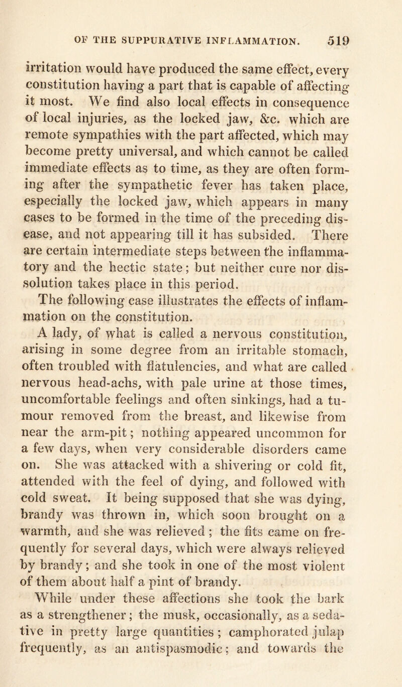 irritation would have produced the same effect, every constitution having a part that is capable of affecting it most. We find also local effects in consequence of local injuries, as the locked jaw, &c. which are remote sympathies with the part affected, which may become pretty universal, and which cannot be called immediate effects as to time, as they are often form- ing after the sympathetic fever has taken place, especially the locked jaw, which appears in many cases to be formed in the time of the preceding dis- ease, and not appearing till it has subsided. There are certain intermediate steps between the inflamma- tory and the hectic state; but neither cure nor dis- solution takes place in this period. The following case illustrates the effects of inflam- mation on the constitution. A lady, of what is called a nervous constitution, arising in some degree from an irritable stomach, often troubled with flatulencies, and what are called - nervous head-achs, with pale urine at those times, uncomfortable feelings and often sinkings, had a tu- mour removed from the breast, and likewise from near the arm-pit; nothing appeared uncommon for a few days, when very considerable disorders came on. She was attacked with a shivering or cold fit, attended with the feel of dying, and followed with cold sweat. It being supposed that she was dying, brandy was thrown in, which soon brought on a warmth, and she was relieved; the fits came on fre- quently for several days, which were alv/ays relieved by brandy; and she took in one of the most violent of them about half a pint of brandy. While under these affections she took the bark as a strengthener; the musk, occasionally, as a seda- tive in pretty large quantities ; camphorated julap frequently, as an antispasmodie; and towards the