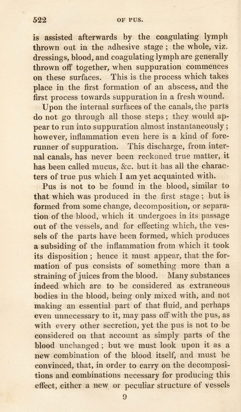 is assisted afterwards by the coagulating lymph thrown out in the adhesive stage ; the whole, viz. dressings, blood, and coagulating lymph are generally thrown off together, when suppuration commences on these surfaces. This is the process which takes place in the first formation of an abscess, and the first process towards suppuration in a fresh wound. Upon the internal surfaces of the canals, the parts do not go through all those steps; they would ap- pear to run into suppuration almost instantaneously ; however, inflammation even here is a kind of fore- runner of suppuration. This discharge, from inter- nal canals, has never been reckoned true matter, it has been called mucus, &c. but it has all the charac- ters of true pus which I am yet acquainted with. Pus is not to be found in the blood, similar to that which was produced in the first stage; but is formed from some change, decomposition, or separa- tion of the blood, which it undergoes in its passage out of the vessels, and for effecting which, the ves- sels of the parts have been formed, which produces a subsiding of the inflammation from which it took its disposition; hence it must appear, that the for- mation of pus consists of something more than a straining of juices from the blood. Many substances indeed which are to be considered as extraneous bodies in the blood, being only mixed with, and not making an essential part of that fluid, and perhaps even unnecessary to it, may pass off with the pus, as with every other secretion, yet the pus is not to be considered on that account as simply parts of the blood unchanged ; but we must look upon it as a new combination of the blood itself, and must be convinced, that, in order to carry on the decomposi- tions and combinations necessary for producing this effect, either a new or peculiar structure of vessels 1)