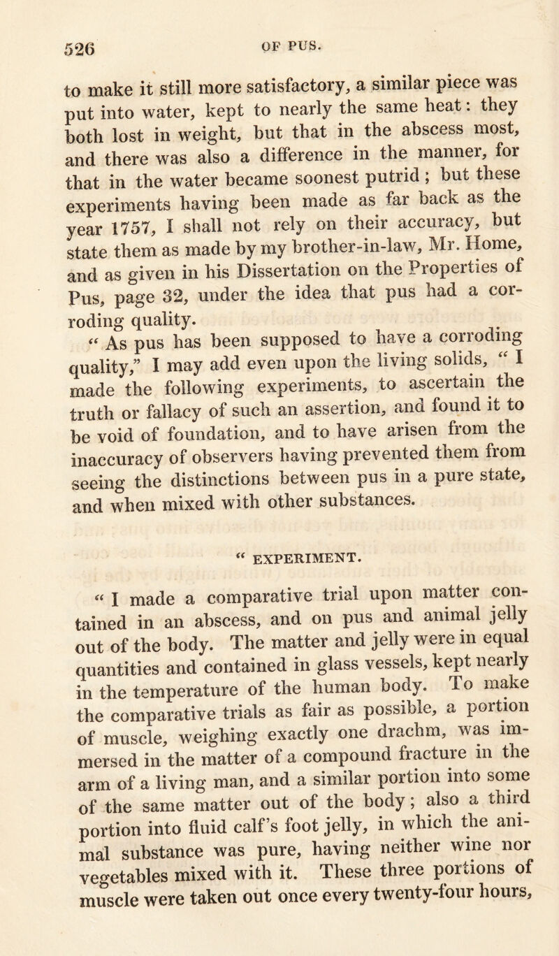 to make it still more satisfactory, a similar piece was put into water, kept to nearly the same heat: they both lost in weight, but that in the abscess most, and there was also a difference in the manner, for that in the water became soonest putrid ; but these experiments having been made as far back as the year 1757, I shall not rely on their accuracy, but state them as made by my brother-in-law, Mr. Home, and as given in his Dissertation on the Properties of Pus, page 32, under the idea that pus had a cor- roding quality. “ As pus has been supposed to have a corroding quality,” I may add even upon the living solids, “ I made the following experiments, to ascertain the truth or fallacy of such an assertion, and found it to be void of foundation, and to have arisen from the inaccuracy of observers having prevented them from seeing the distinctions between pus in a pure state, and when mixed with other substances. “ experiment. “ I made a comparative trial upon matter con- tained in an abscess, and on pus and animal jelly out of the body. The matter and jelly were in equal quantities and contained in glass vessels, kept nearly in the temperature of the human body. To make the comparative trials as fair as possible, a portion of muscle, weighing exactly one drachm, was im- mersed in the matter of a compound fracture in the arm of a living man, and a similar portion into some of the same matter out of the body; also a third portion into fluid calf’s foot jelly, in which the ani- mal substance was pure, having neither wine nor vegetables mixed with it. These three portions of muscle were taken out once every twenty-four hours.
