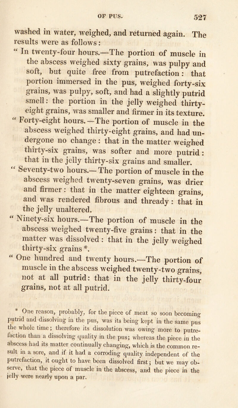 washed in water, weighed, and returned again. The results were as follows : “ In twenty-four hours.—The portion of muscle in the abscess weighed sixty grains, was pulpy and soft, but quite free from putrefaction: that portion immersed in the pus, weighed forty-six grains, was pulpy, soft, and had a slightly putrid smell. the portion in the jelly weighed thirty- eight grains, was smaller and firmer in its texture. “ Forty-eight hours.—The portion of muscle in the abscess weighed thirty-eight grains, and had un- dergone no change : that in the matter weighed thirty-six grains, was softer and more putrid: that in the jelly thirty-six grains and smaller. “ Seventy-two hours.—The portion of muscle in the abscess weighed twenty-seven grains, was drier and fiimer. that in the matter eighteen grains, and was rendered fibrous and thready: that in the jelly unaltered. “ Ninety-six hours.—The portion of muscle in the abscess weighed twenty-five grains: that in the matter was dissolved : that in the jelly weighed thirty-six grains “ ®ne hundred and twenty hours.—The portion of muscle in the abscess weighed twenty-two grains, not at all putrid: that in the jelly thirty-four grains, not at all putrid. One reason, probably, for the piece of meat so soon becoming- putrid and dissolving in the pus, was its being kept in the same pus the whole time; therefore its dissolution was owing more to putre- 1 action than a dissolving quality in the pus; whereas the piece in the abscess had its mattei continually changing, which is the common re- sult in a sore, and if it had a corroding quality independent of the putrefaction, it ought to have been dissolved first; but we may ob- serve, that the piece of muscle in the abscess, and the piece in the jelly were nearly upon a par.