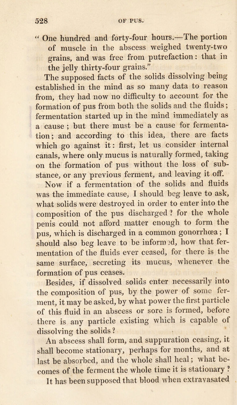 “ One hundred and forty-four hours.—The portion of muscle in the abscess weighed twenty-two grains, and was free from putrefaction: that in the jelly thirty-four grains.” The supposed facts of the solids dissolving being established in the mind as so many data to reason from, they had now no difficulty to account for the formation of pus from both the solids and the fluids; fermentation started up in the mind immediately as a cause ; but there must be a cause for fermenta- tion ; and according to this idea, there are facts which go against it: first, let us consider internal canals, where only mucus is naturally formed, taking on the formation of pus without the loss of sub- stance, or any previous ferment, and leaving it off. Now if a fermentation of the solids and fluids was the immediate cause, I should beg leave to ask, what solids were destroyed in order to enter into the composition of the pus discharged ? for the whole penis could not afford matter enough to form the pus, which is discharged in a common gonorrhoea; I should also beg leave to be inform ffi, how that fer- mentation of the fluids ever ceased, for there is the same surface, secreting its mucus, whenever the formation of pus ceases. Besides, if dissolved solids enter necessarily into the composition of pus, by the power of some ier- ment, it may be asked, by what power the first particle of this fluid in an abscess or sore is formed, before there is any particle existing which is capable of dissolving the solids ? An abscess shall form, and suppuration ceasing, it shall become stationary, perhaps for months, and at last be absorbed, and the whole shall heal; what be- comes of the ferment the whole time it is stationary ? It has been supposed that blood when extravasated