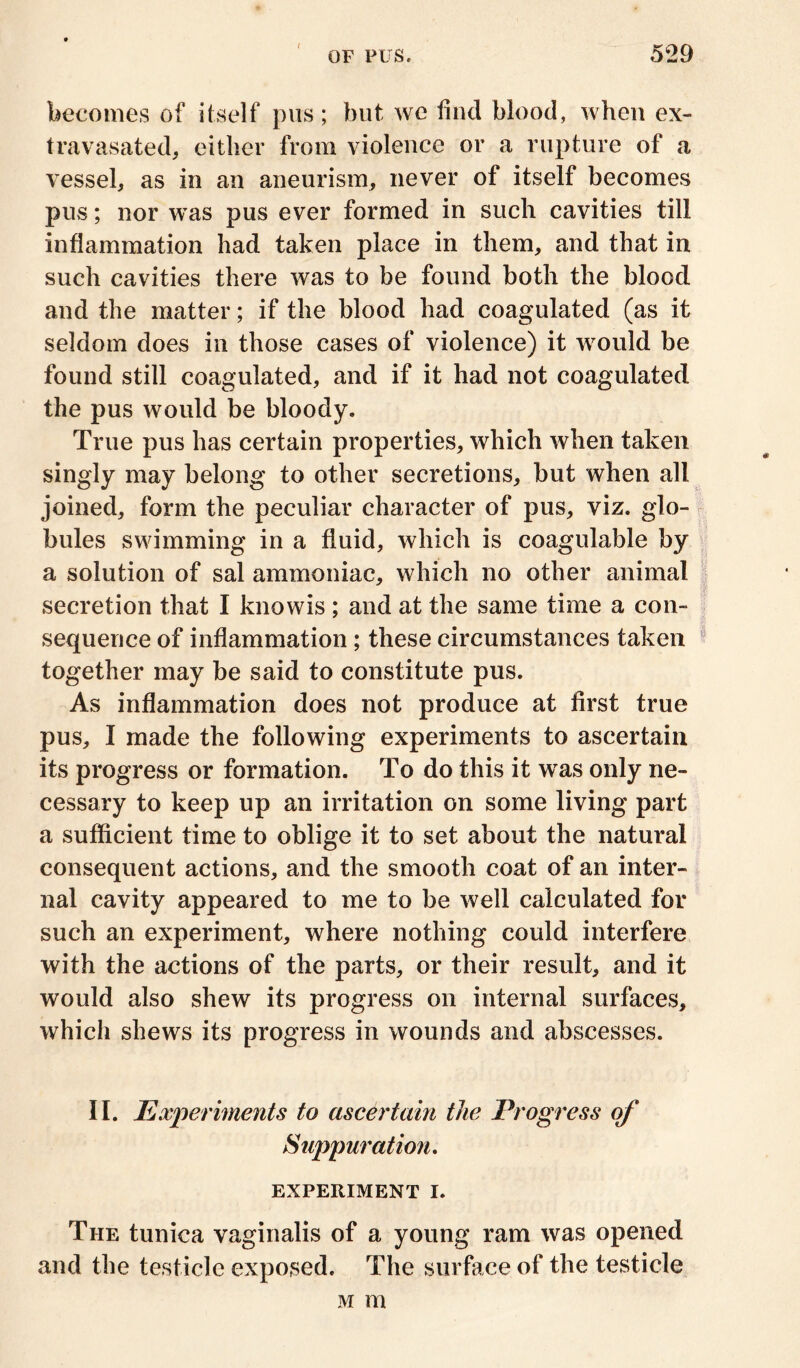 t OF PUS. 529 becomes of itself pus; but we find blood, when ex- travasated, either from violence or a rupture of a vessel, as in an aneurism, never of itself becomes pus; nor was pus ever formed in such cavities till inflammation had taken place in them, and that in such cavities there was to be found both the blood and the matter; if the blood had coagulated (as it seldom does in those cases of violence) it would be found still coagulated, and if it had not coagulated the pus would be bloody. True pus has certain properties, which when taken singly may belong to other secretions, but when all joined, form the peculiar character of pus, viz. glo- bules swimming in a fluid, which is coagulable by a solution of sal ammoniac, which no other animal secretion that I knowis; and at the same time a con- sequence of inflammation; these circumstances taken together may be said to constitute pus. As inflammation does not produce at first true pus, I made the following experiments to ascertain its progress or formation. To do this it was only ne- cessary to keep up an irritation on some living part a sufficient time to oblige it to set about the natural consequent actions, and the smooth coat of an inter- nal cavity appeared to me to be well calculated for such an experiment, where nothing could interfere with the actions of the parts, or their result, and it would also shew its progress on internal surfaces, which shews its progress in wounds and abscesses. II. Experiments to ascertain the Progress of Suppuration. EXPERIMENT I. The tunica vaginalis of a young ram was opened and the testicle exposed. The surface of the testicle m m
