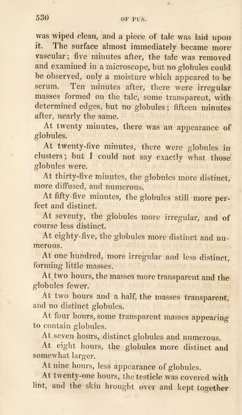 was wiped dean, and a piece of talc was laid upon it. The surface almost immediately became more vascular; five minutes after, the talc was removed and examined in a microscope, but no globules could be observed, only a moisture which appeared to be serum. Ten minutes after, there were irregular masses formed on the talc, some transparent, with determined edges, but no globules; fifteen minutes after, nearly the same. At twenty minutes, there was an appearance of globules. At twenty-five minutes, there were globules in clusters; but I could not say exactly what those globules were. At thirty-five minutes, the globules more distinct, more diffused, and numerous. At fifty-five minutes, the globules still more per- fect and distinct. At seventy, the globules more irregular, and of course less distinct. At eighty-five, the globules more distinct and nu- merous. At one hundred, more irregular and less distinct, forming little masses. At two hours, the masses more transparent and the globules fewer. At two hours and a half, the masses transparent, and no distinct globules. At four hours, some transparent masses appearing to contain globules. At seven hours, distinct globules and numerous. At eight hours, the globules more distinct and somewhat larger. At nine hours, less appearance of globules. At twenty-one hours, the testicle was covered with lint, and the skin brought over and kept together