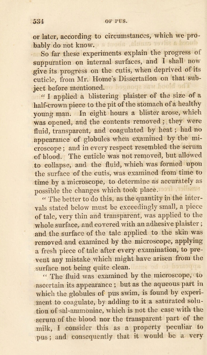 or later, according to circumstances, which we pro - bably do not know. So far these experiments explain the progress of suppuration on internal surfaces, and 1 shall now give its progress on the cutis, when deprived of its cuticle, from Mr. Home’s Dissertation on that sub- ject before mentioned. “ I applied a blistering plaister of the size of a half-crown piece to the pit of the stomach of a healthy young man. In eight hours a blister arose, which was opened, and the contents removed ; they were fluid, transparent, and coagulated by heat; had no appearance of globules when examined by the mi- croscope ; and in every respect resembled the serum of blood. The cuticle was not removed, but allowed to collapse, and the fluid, which was formed upon the surface of the cutis, was examined from time to time by a microscope, to determine as accurately as possible the changes which took place. “ The better to do this, as the quantity in the inter- vals stated below must be exceedingly small, a piece of talc, very thin and transparent, was applied to the whole surface, and covered with an adhesive plaister; and the surface of the talc applied to the skin was removed and examined by the microscope, applying a fresh piece of talc after every examination, to pre- vent any mistake which might have arisen from the surface not being quite clean. “ The fluid was examined by the microscope, to ascertain its appearance ; but as the aqueous part in which the globules of pus swim, is found by experi- ment to coagulate, by adding to it a saturated solu- tion of sal-ammoniac, which is not the case with the serum of the blood nor the transparent part of the milk, I consider this as a property peculiar to pus; and consequently that it would be a very