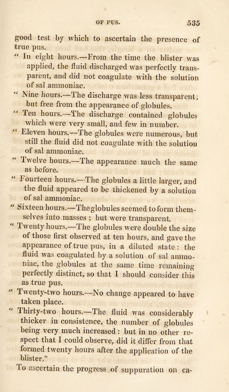 good test by which to ascertain the presence of true pus. “ ^ eight hours.—From the time the blister was applied, the fluid discharged was perfectly trans- parent, and did not coagulate with the solution of sal ammoniac.  Nine hours.—The discharge was less transparent; but free from the appearance of globules. Ten hours.—The discharge contained globules which were very small, and few in number. Eleven hours.—The globules were numerous, but still the fluid did not coagulate with the solution of sal ammoniac. Twelve hours.—The appearance much the same as before. Fourteen hours.-—The globules a little larger, and the fluid appeared to be thickened by a solution of sal ammoniac. “ Sixteen hours.—The globules seemed to form them- selves into masses ; but were transparent Twenty hours.—The globules were double the size of those first observed at ten hours, and gave the appearance of true pus, in a diluted state : the fluid was coagulated by a solution of sal ammo- niac, the globules at the same time remaining peifectly distinct, so that I should consider this as true pus. Twenty-two hours.—No change appeared to have taken place. Thirty-two hours.—The fluid was considerably thicker in consistence, the number of globules being very much increased : but in no other re- spect that I could observe, did it differ from that formed twenty hours after the application of the blister.” To ascertain the progress of suppuration on ca-