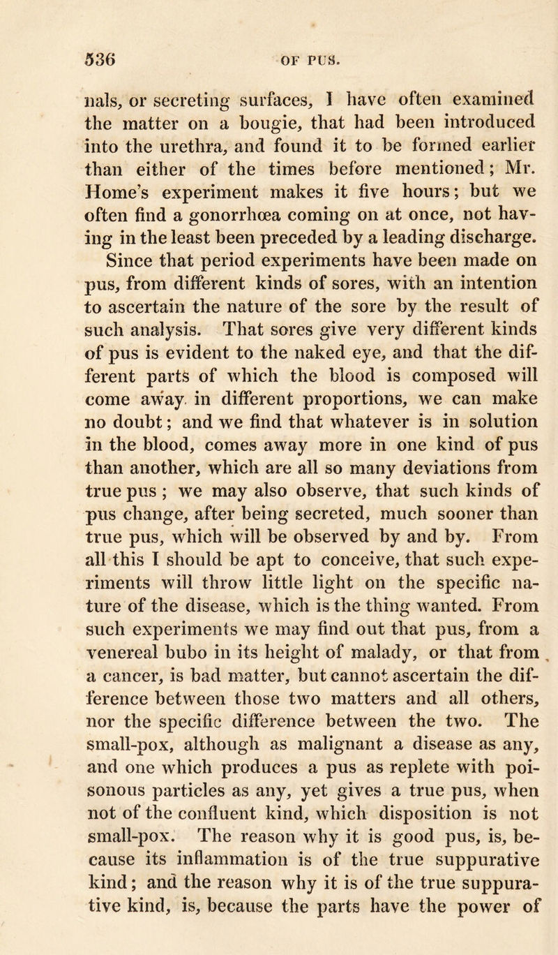 nals, or secreting surfaces, I have often examined the matter on a bougie, that had been introduced into the urethra, and found it to be formed earlier than either of the times before mentioned; Mr. Home’s experiment makes it five hours; but we often find a gonorrhoea coming on at once, not hay- ing in the least been preceded by a leading discharge. Since that period experiments have been made on pus, from different kinds of sores, with an intention to ascertain the nature of the sore by the result of such analysis. That sores give very different kinds of pus is evident to the naked eye, and that the dif- ferent parts of which the blood is composed will come aw;ay. in different proportions, we can make no doubt; and we find that whatever is in solution in the blood, comes away more in one kind of pus than another, which are all so many deviations from true pus ; we may also observe, that such kinds of pus change, after being secreted, much sooner than true pus, which will be observed by and by. From all this I should be apt to conceive, that such expe- riments will throw little light on the specific na- ture of the disease, which is the thing wanted. From such experiments we may find out that pus, from a venereal bubo in its height of malady, or that from a cancer, is bad matter, but cannot ascertain the dif- ference between those two matters and all others, nor the specific difference between the two. The small-pox, although as malignant a disease as any, and one which produces a pus as replete with poi- sonous particles as any, yet gives a true pus, when not of the confluent kind, which disposition is not small-pox. The reason why it is good pus, is, be- cause its inflammation is of the true suppurative kind; and the reason why it is of the true suppura- tive kind, is, because the parts have the power of