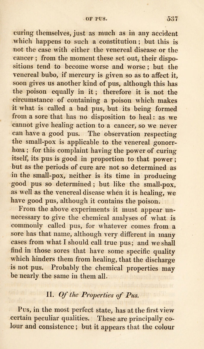 curing themselves, just as much as in any accident which happens to such a constitution ; hut this is not the case with either the venereal disease or the cancer ; from the moment these set out, their dispo- sitions tend to become worse and worse ; but the venereal bubo, if mercury is given so as to affect it, soon gives us another kind of pus, although this has the poison equally in it; therefore it is not the circumstance of containing a poison which makes it what is called a bad pus, but its being formed from a sore that has no disposition to heal: as we cannot give healing action to a cancer, so we never can have a good pus. The observation respecting the small-pox is applicable to the venereal gonorr- hoea ; for this complaint having the power of curing itself, its pus is good in proportion to that power; but as the periods of cure are not so determined as in the small-pox, neither is its time in producing good pus so determined ; but like the small-pox, as well as the venereal disease when it is healing, we have good pus, although it contains the poison. From the above experiments it must appear un- necessary to give the chemical analyses of what is commonly called pus, for whatever comes from a sore has that name, although very different in many cases from what I should call true pus; and we shall find in those sores that have some specific quality which hinders them from healing, that the discharge is not pus. Probably the chemical properties may be nearly the same in them all. II. Of the Properties of Pus. Pus, in the most perfect state, has at the first view certain peculiar qualities. These are principally co- lour and consistence; but it appears that the colour