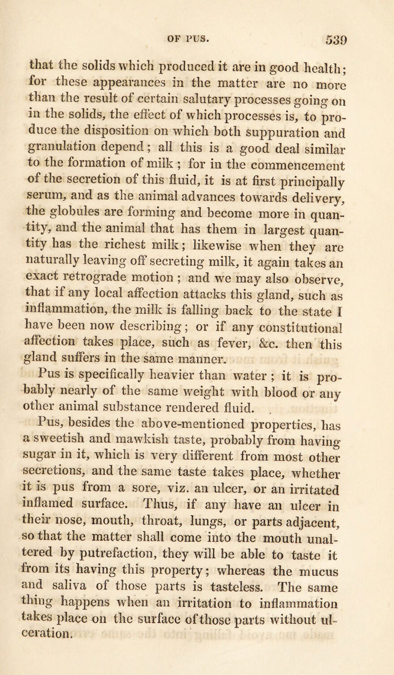 that the solids which produced it are in good health; for these appearances in the matter are no more than the result of certain salutary processes going on in the solids, the effect of which processes is, to pro- duce the disposition on which both suppuration and granulation depend; all this is a good deal similar to the formation of milk ; for in the commencement of the secretion of this fluid, it is at first principally serum, and as the animal advances towards delivery, the globules are forming and become more in quan- tity, and the animal that has them in largest quan- tity has the richest milk; likewise when they are naturally leaving off secreting milk, it again takes an exact retrograde motion ; and we may also observe, that if any local affection attacks this gland, such as inflammation, the milk is falling back to the state X have been now describing; or if any constitutional affection takes place, such as fever, &c. then this gland suffers in the same manner. Pus is specifically heavier than water ; it is pro- bably nearly of the same weight with blood or any other animal substance rendered fluid. Pus, besides the above-mentioned properties, has a sweetish and mawkish taste, probably from having sugar in it, which is very different from most other secretions, and the same taste takes place, whether it is pus from a sore, viz. an ulcer, or an irritated inflamed surface. Thus, if any have an ulcer in their nose, mouth, throat, lungs, or parts adjacent, so that the matter shall come into the mouth unal- tered by putrefaction, they will be able to taste it from its having this property; whereas the mucus and saliva of those parts is tasteless. The same thing happens when an irritation to inflammation takes place on the surface of those parts without ul- ceration.