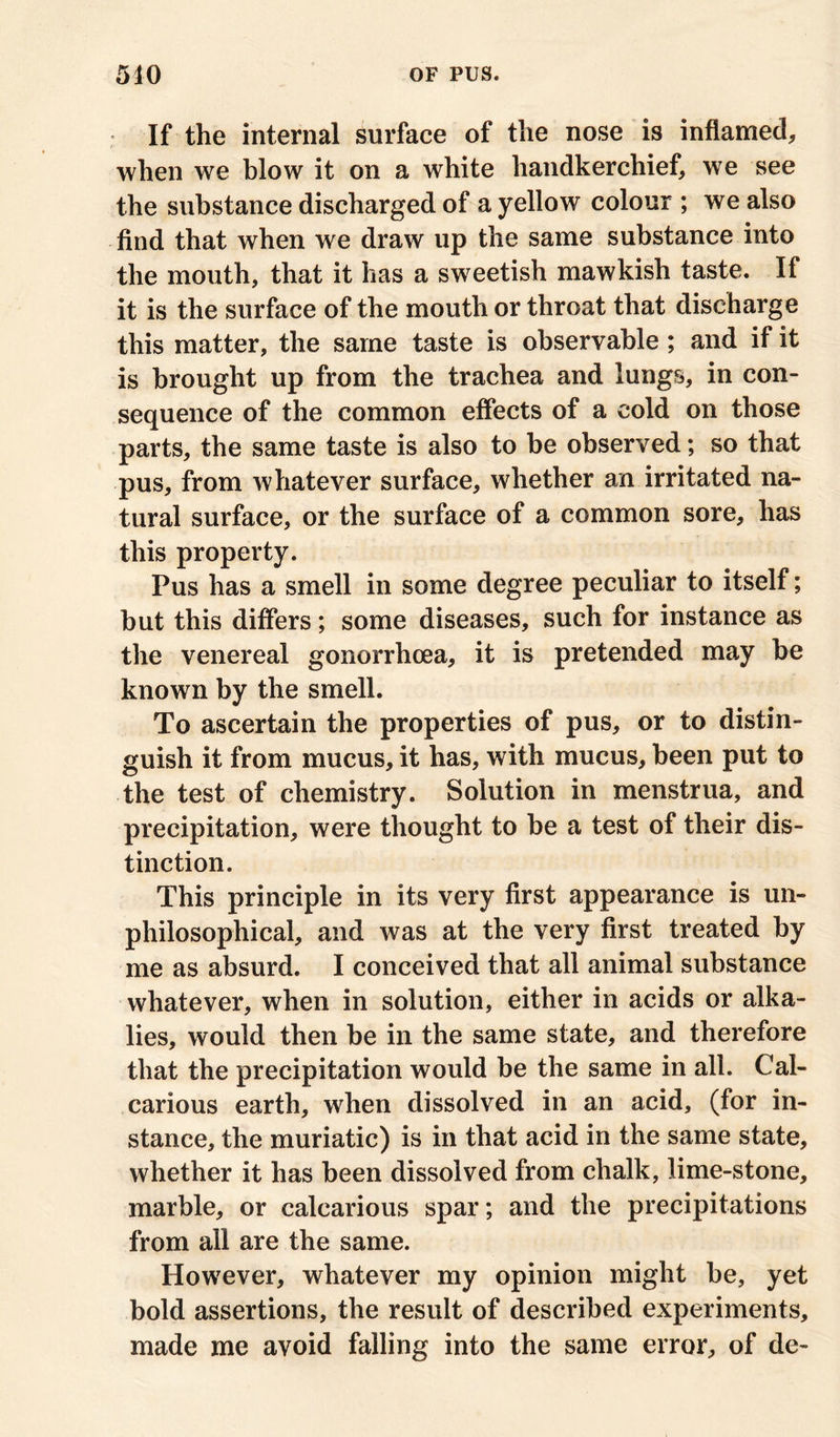 If the internal surface of the nose is inflamed, when we blow it on a white handkerchief, we see the substance discharged of a yellow colour ; we also find that when we draw up the same substance into the mouth, that it has a sweetish mawkish taste. If it is the surface of the mouth or throat that discharge this matter, the same taste is observable; and if it is brought up from the trachea and lungs, in con- sequence of the common effects of a cold on those parts, the same taste is also to be observed; so that pus, from whatever surface, whether an irritated na- tural surface, or the surface of a common sore, has this property. Pus has a smell in some degree peculiar to itself; but this differs; some diseases, such for instance as the venereal gonorrhoea, it is pretended may be known by the smell. To ascertain the properties of pus, or to distin- guish it from mucus, it has, with mucus, been put to the test of chemistry. Solution in menstrua, and precipitation, were thought to be a test of their dis- tinction. This principle in its very first appearance is un- philosophical, and was at the very first treated by me as absurd. I conceived that all animal substance whatever, when in solution, either in acids or alka- lies, would then be in the same state, and therefore that the precipitation would be the same in all. Cal- carious earth, when dissolved in an acid, (for in- stance, the muriatic) is in that acid in the same state, whether it has been dissolved from chalk, lime-stone, marble, or calcarious spar; and the precipitations from all are the same. However, whatever my opinion might be, yet bold assertions, the result of described experiments, made me avoid falling into the same error, of de-