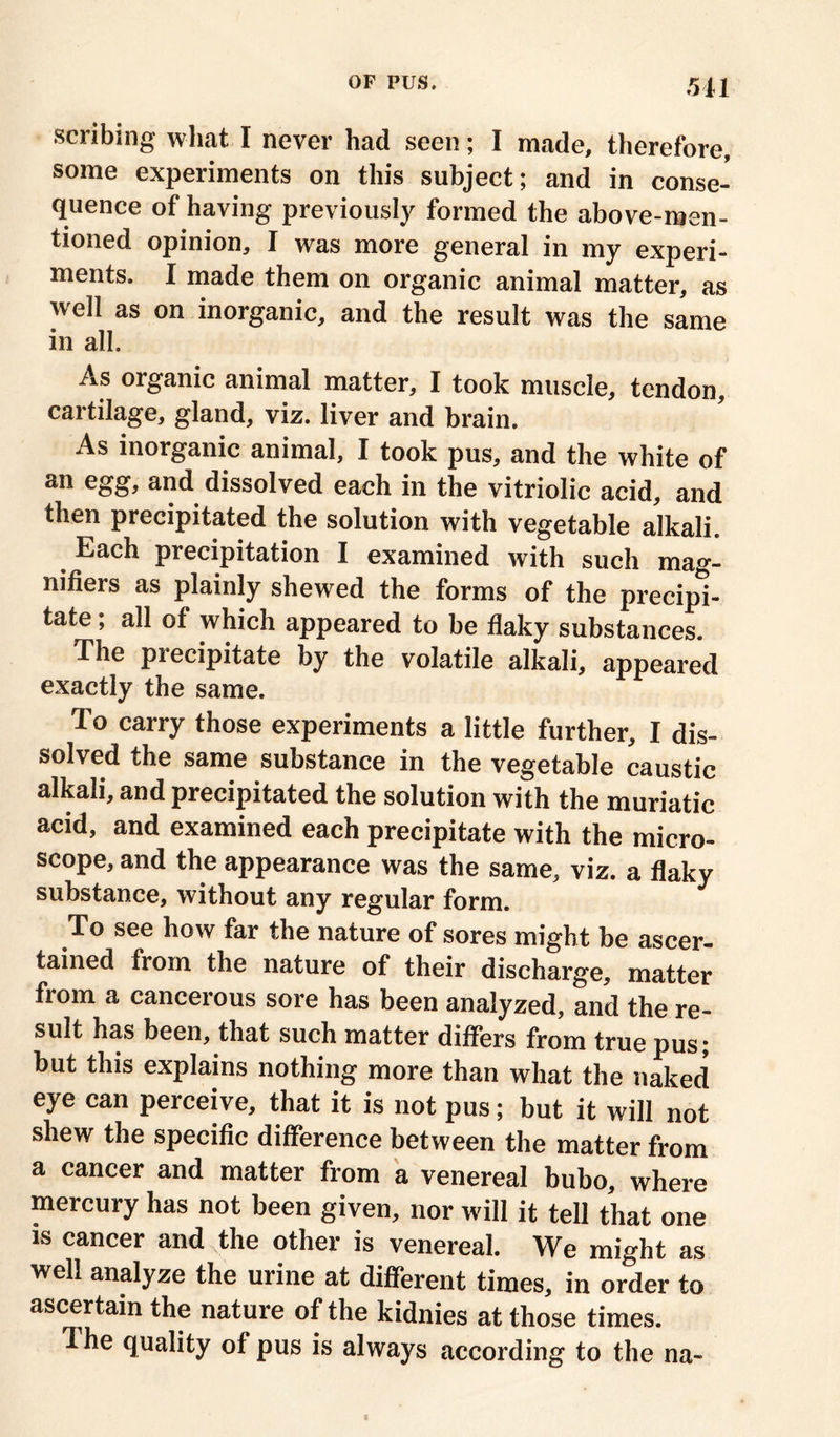 scribing what I never had seen; I made, therefore, some experiments on this subject; and in conse- quence of having previously formed the above-men- tioned opinion, I was more general in my experi- ments. I made them on organic animal matter, as well as on inorganic, and the result was the same in all. .riS organic animal matter, I took muscle, tendon, cartilage, gland, viz. liver and brain. As inorganic animal, I took pus, and the white of an egg, and dissolved each in the vitriolic acid, and then precipitated the solution with vegetable alkali. Each precipitation I examined with such mag- nifiers as plainly shewed the forms of the precipi- tate ; all of which appeared to be flaky substances. The precipitate by the volatile alkali, appeared exactly the same. To carry those experiments a little further, I dis- solved the same substance in the vegetable caustic alkali, and precipitated the solution with the muriatic acid, and examined each precipitate with the micro- scope, and the appearance was the same, viz. a flaky substance, without any regular form. To see how far the nature of sores might be ascer- tained from the nature of their discharge, matter from a cancerous sore has been analyzed, and the re- sult has been, that such matter differs from true pus* but this explains nothing more than what the naked eye can perceive, that it is not pus; but it will not shew the specific difference between the matter from a cancer and matter from a venereal bubo, where mercury has not been given, nor will it tell that one is cancer and the other is venereal. We might as well analyze the urine at different times, in order to ascertain the nature of the kidnies at those times. 1 he quality of pus is always according to the na-