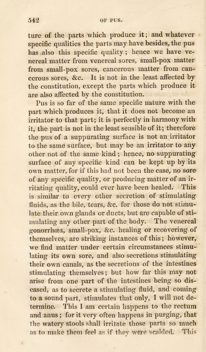 ture of the parts which produce it; and whatever specific qualities the parts may have besides, the pus has also this specific quality ; hence we have ve- nereal matter from venereal sores, small-pox matter from small-pox sores, cancerous matter from can- cerous sores, &c. It is not in the least affected by the constitution, except the parts which produce it are also affected by the constitution. Pus is so far of the same specific nature with the part which produces it, that it does not become an irritator to that part; it is perfectly in harmony with it, the part is not in the least sensible of it; therefore the pus of a suppurating surface is not an irritator to the same surface, but may be an irritator to any other not of the same kind; hence, no suppurating surface of any specific kind can be kept up by its own matter, for if this had not been the case, no sore of any specific quality, or producing matter of an ir- ritating quality, could ever have been healed. This is similar to every other secretion of stimulating fluids, as the bile, tears, &c. for those do not stimu- late their own glands or ducts, but are capable of sti- mulating any other part of the body. The venereal gonorrhoea, small-pox, &c. healing or recovering of themselves, are striking instances of this; however, we find matter under certain circumstances stimu- lating its own sore, and also secretions stimulating their own canals, as the secretions of the intestines stimulating themselves; but how far this may not arise from one part of the intestines being so dis- eased, as to secrete a stimulating fluid, and coming to a sound part, stimulates that only, I will not de- termine. This I am certain happens to the rectum and anus; for it very often happens in purging, that the watery stools shall irritate those parts so much as to make them feel as if they were scalded. This