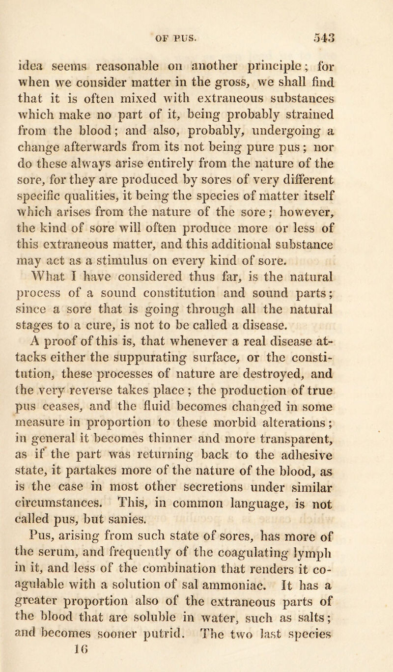 idea seems reasonable on another principle; for when we consider matter in the gross, we shall find that it is often mixed with extraneous substances which make no part of it, being probably strained from the blood; and also, probably, undergoing a change afterwards from its not being pure pus; nor do these always arise entirely from the nature of the sore, for they are produced by sores of very different specific qualities, it being the species of matter itself which arises from the nature of the sore; however, the kind of sore will often produce more or less of this extraneous matter, and this additional substance may act as a stimulus on every kind of sore. What I have considered thus far, is the natural process of a sound constitution and sound parts; since a sore that is going through all the natural stages to a cure, is not to be called a disease, A proof of this is, that whenever a real disease at- tacks either the suppurating surface, or the consti- tution, these processes of nature are destroyed, and the very reverse takes place ; the production of true pus ceases, and the fluid becomes changed in some measure in proportion to these morbid alterations; in general it becomes thinner and more transparent, as if the part was returning back to the adhesive state, it partakes more of the nature of the blood, as is the case in most other secretions under similar circumstances. This, in common language, is not called pus, but sanies. Pus, arising from such state of sores, has more of the serum, and frequently of the coagulating lymph in it, and less of the combination that renders it co- agulable with a solution of sal ammoniac. It has a greater proportion also of the extraneous parts of the blood that are soluble in water, such as salts; and becomes sooner putrid. The two last species 16