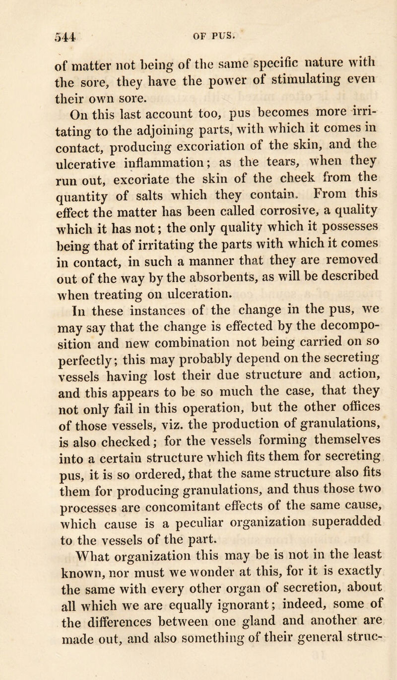 of matter not being of the same specific nature with the sore, they have the power of stimulating even their own sore. On this last account too, pus becomes more irri- tating to the adjoining parts, with which it comes in contact, producing excoriation of the skin, and the ulcerative inflammation; as the tears, when they run out, excoriate the skin of the cheek from the quantity of salts which they contain. From this effect the matter has been called corrosive, a quality which it has not; the only quality which it possesses being that of irritating the parts with which it comes in contact, in such a manner that they are removed out of the way by the absor bents, as will be described when treating on ulceration. In these instances of the change in the pus, we may say that the change is effected by the decompo- sition and new combination not being carried on so perfectly; this may probably depend on the secreting vessels having lost their due structure and action, and this appears to be so much the case, that they not only fail in this operation, but the other offices of those vessels, viz. the production of granulations, is also checked; for the vessels forming themselves into a certain structure which fits them for secreting pus, it is so ordered, that the same structure also fits them for producing granulations, and thus those two processes are concomitant effects of the same cause, which cause is a peculiar organization superadded to the vessels of the part. What organization this may be is not in the least known, nor must we wonder at this, for it is exactly the same with every other organ of secretion, about all which we are equally ignorant; indeed, some of the differences between one gland and another are made out, and also something of their general struc-