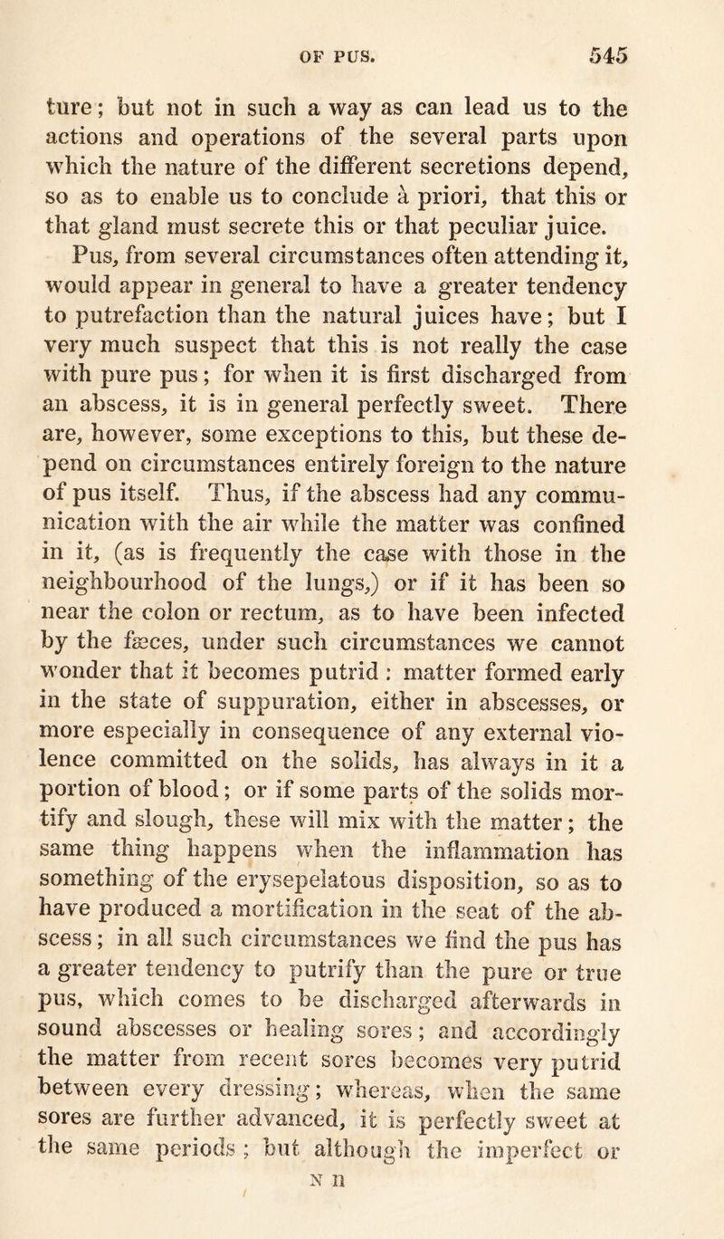 ture; but not in such a way as can lead us to the actions and operations of the several parts upon which the nature of the different secretions depend, so as to enable us to conclude a priori, that this or that gland must secrete this or that peculiar juice. Pus, from several circumstances often attending it, would appear in general to have a greater tendency to putrefaction than the natural juices have; but I very much suspect that this is not really the case with pure pus; for when it is first discharged from an abscess, it is in general perfectly sweet. There are, however, some exceptions to this, but these de- pend on circumstances entirely foreign to the nature of pus itself. Thus, if the abscess had any commu- nication with the air while the matter was confined in it, (as is frequently the case with those in the neighbourhood of the lungs,) or if if has been so near the colon or rectum, as to have been infected by the fames, under such circumstances we cannot wonder that it becomes putrid : matter formed early in the state of suppuration, either in abscesses, or more especially in consequence of any external vio- lence committed on the solids, has always in it a portion of blood; or if some parts of the solids mor- tify and slough, these will mix with the matter; the same thing happens when the inflammation has something of the erysepelatous disposition, so as to have produced a mortification in the seat of the ab- scess ; in all such circumstances we find the pus has a greater tendency to putrify than the pure or true pus, which comes to be discharged afterwards in sound abscesses or healing sores; and accordingly the matter from recent sores becomes very putrid between every dressing; whereas, when the same sores are further advanced, it is perfectly sweet at the same periods ; but although the imperfect or n n