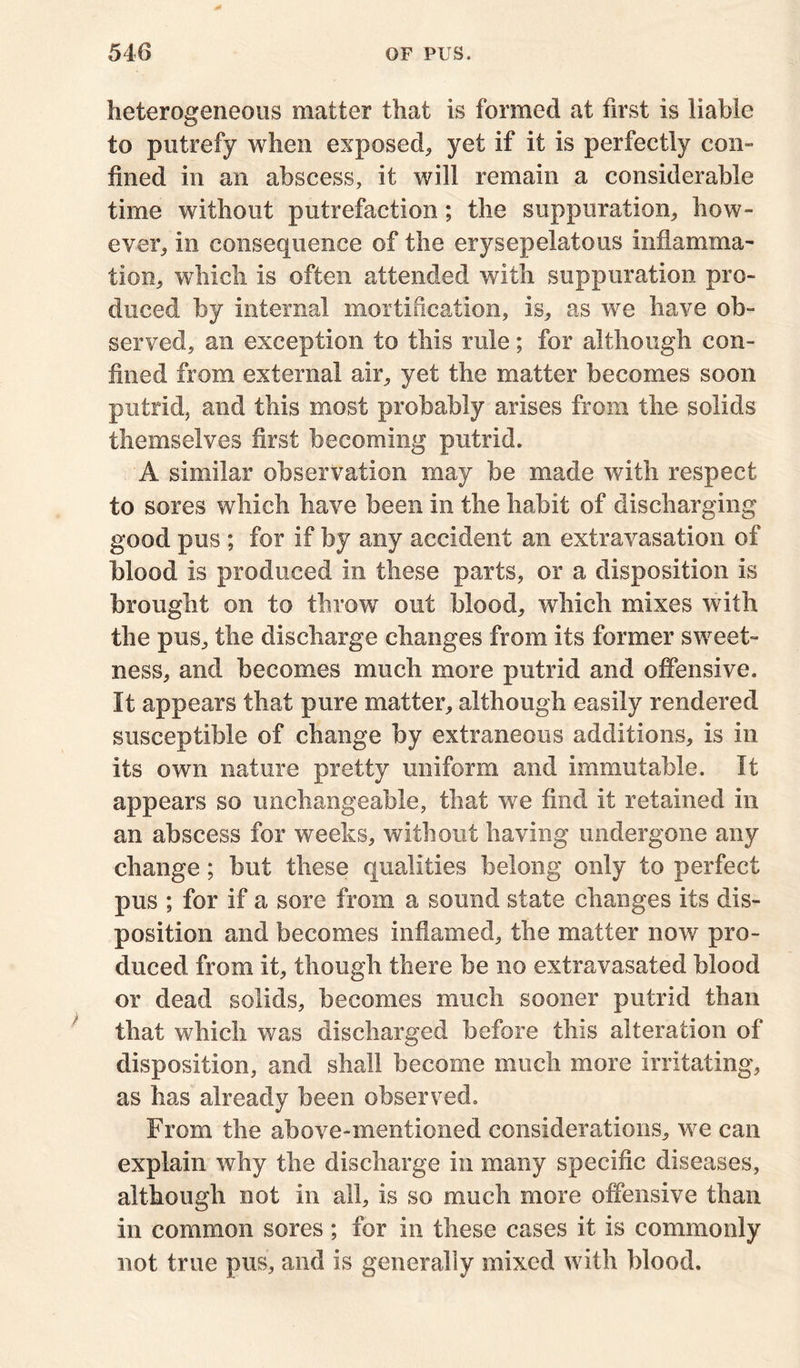 heterogeneous matter that is formed at first is liable to putrefy when exposed, yet if it is perfectly con- fined in an abscess, it will remain a considerable time without putrefaction; the suppuration, how- ever, in consequence of the erysepelatous inflamma- tion, which is often attended with suppuration pro- duced by internal mortification, is, as we have ob- served, an exception to this rule; for although con- fined from external air, yet the matter becomes soon putrid, and this most probably arises from the solids themselves first becoming putrid. A similar observation may be made with respect to sores which have been in the habit of discharging good pus ; for if by any accident an extravasation of blood is produced in these parts, or a disposition is brought on to throw out blood, which mixes with the pus, the discharge changes from its former sweet- ness, and becomes much more putrid and offensive. It appears that pure matter, although easily rendered susceptible of change by extraneous additions, is in its own nature pretty uniform and immutable. It appears so unchangeable, that we find it retained in an abscess for weeks, without having undergone any change; but these qualities belong only to perfect pus ; for if a sore from a sound state changes its dis- position and becomes inflamed, the matter now pro- duced from it, though there be no extravasated blood or dead solids, becomes much sooner putrid than that which was discharged before this alteration of disposition, and shall become much more irritating, as has already been observed. From the above-mentioned considerations, we can explain why the discharge in many specific diseases, although not in all, is so much more offensive than in common sores ; for in these cases it is commonly not true pus, and is generally mixed with blood.