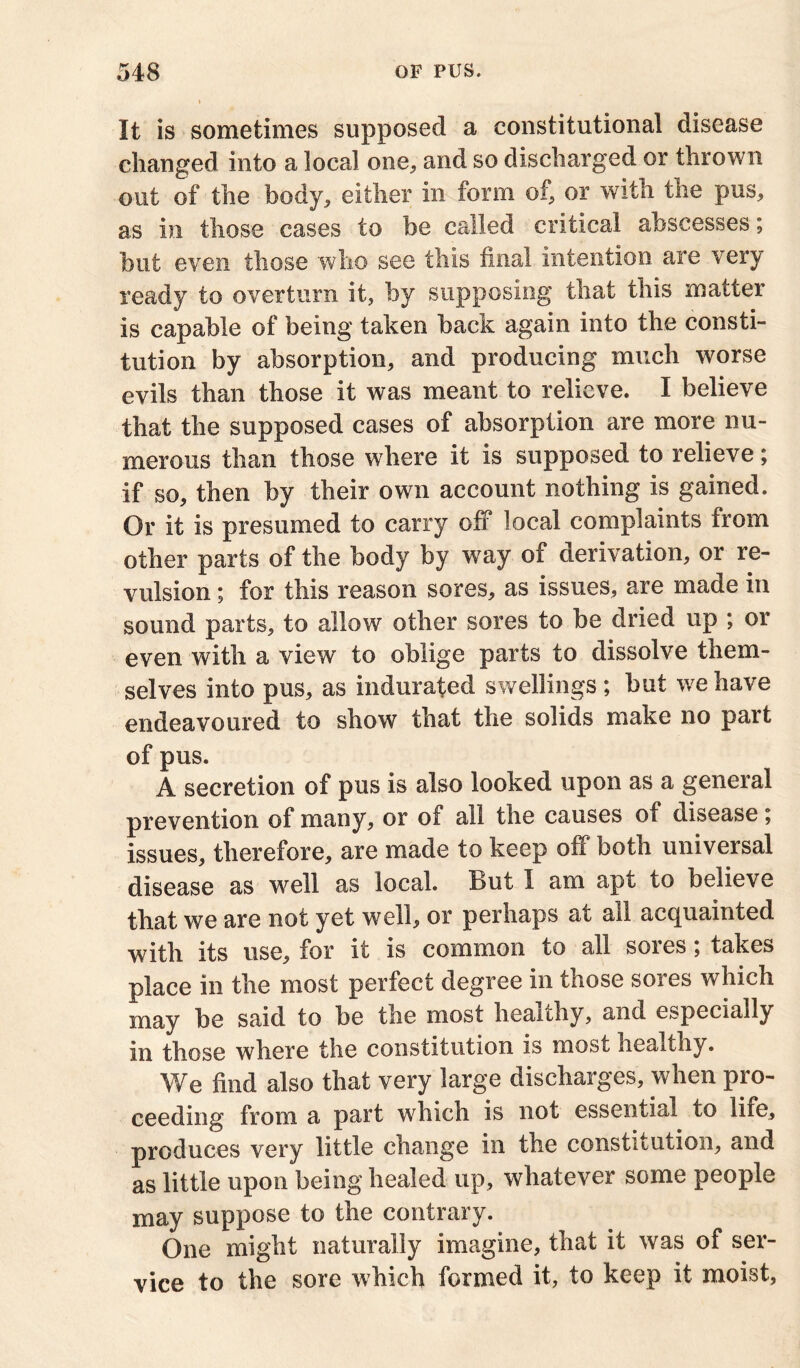 It is sometimes supposed a constitutional disease changed into a local one, and so discharged or thrown out of the body, either in form of, or with the pus, as in those cases to be called critical abscesses; but even those who see this final intention are very ready to overturn it, by supposing that this matter is capable of being taken back again into the consti- tution by absorption, and producing much worse evils than those it was meant to relieve. I believe that the supposed cases of absorption are more nu- merous than those where it is supposed to relieve; if so, then by tbeir own account nothing is gained. Or it is presumed to carry off local complaints from other parts of the body by way of derivation, or re- vulsion ; for this reason sores, as issues, are made in sound parts, to allow other sores to he dried up ; or even with a view to oblige parts to dissolve them- selves into pus, as indurated swellings ; hut we have endeavoured to show that the solids make no part of pus. A secretion of pus is also looked upon as a general prevention of many, or of all the causes of disease; issues, therefore, are made to keep off both universal disease as well as local. But I am apt to believe that we are not yet well, or perhaps at all acquainted with its use, for it is common to all sores; takes place in the most perfect degree in those sores which may he said to he the most healthy, and especially in those where the constitution is most healthy. We find also that very large discharges, when pro- ceeding from a part which is not essential to life, produces very little change in the constitution, and as little upon being healed up, whatever some people may suppose to the contrary. One might naturally imagine, that it was of ser- vice to the sore which formed it, to keep it moist,