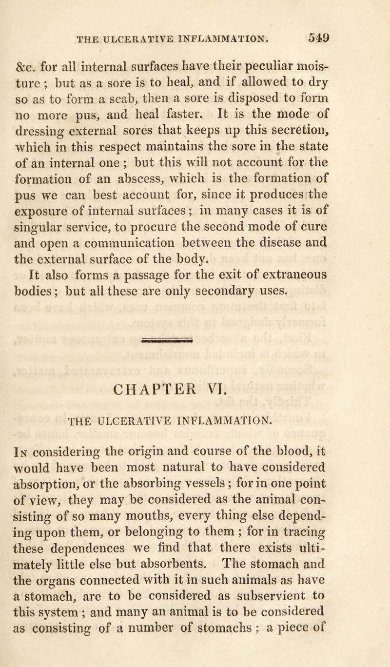 &c. for all internal surfaces have their peculiar mois- ture ; but as a sore is to heal, and if allowed to dry so as to form a scab, then a sore is disposed to form no more pus, and heal faster. It is the mode of dressing external sores that keeps up this secretion, which in this respect maintains the sore in the state of an internal one ; but this will not account for the formation of an abscess, which is the formation of pus we can best account for, since it produces the exposure of internal surfaces ; in many cases it is of singular service, to procure the second mode of cure and open a communication between the disease and the external surface of the body. It also forms a passage for the exit of extraneous bodies ; but all these are only secondary uses. CHAPTER VI. THE ULCERATIVE INFLAMMATION. In considering the origin and course of the blood, it would have been most natural to have considered absorption, or the absorbing vessels; for in one point of view, they may be considered as the animal con- sisting of so many mouths, every thing else depend- ing upon them, or belonging to them ; for in tracing these dependences we find that there exists ulti- mately little else but absorbents. The stomach and the organs connected with it in such animals as have a stomach, are to be considered as subservient to this system ; and many an animal is to be considered as consisting of a number of stomachs ; a piece of