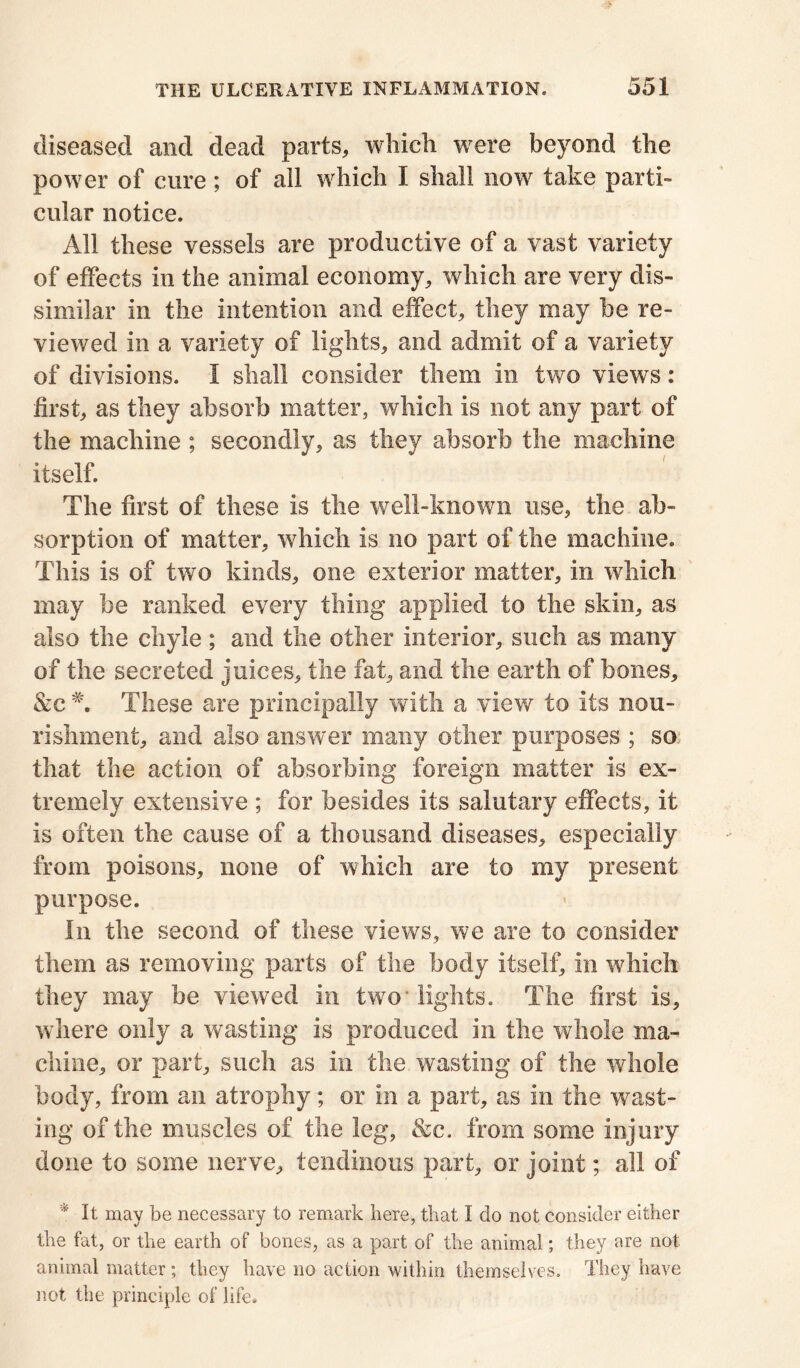 diseased and dead parts, which were beyond the power of cure; of all which I shall now take parti- cular notice. All these vessels are productive of a vast variety of effects in the animal economy, which are very dis- similar in the intention and effect, they may be re- viewed in a variety of lights, and admit of a variety of divisions. I shall consider them in two views : first, as they absorb matter, which is not any part of the machine ; secondly, as they absorb the machine itself. The first of these is the well-known use, the ab- sorption of matter, which is no part of the machine. This is of two kinds, one exterior matter, in which may be ranked every thing applied to the skin, as also the chyle ; and the other interior, such as many of the secreted juices, the fat, and the earth of bones, &c #. These are principally with a view to its nou- rishment, and also answer many other purposes ; so that the action of absorbing foreign matter is ex- tremely extensive ; for besides its salutary effects, it is often the cause of a thousand diseases, especially from poisons, none of which are to my present purpose. In the second of these views, we are to consider them as removing parts of the body itself, in which they may be viewed in two’lights. The first is, where only a wasting is produced in the whole ma- chine, or part, such as in the wasting of the whole body, from an atrophy; or in a part, as in the wast- ing of the muscles of the leg, &c. from some injury done to some nerve, tendinous part, or joint; all of * It may be necessary to remark here, that I do not consider either the fat, or the earth of bones, as a part of the animal; they are not animal matter ; they have no action within themselves. They have not the principle of life.