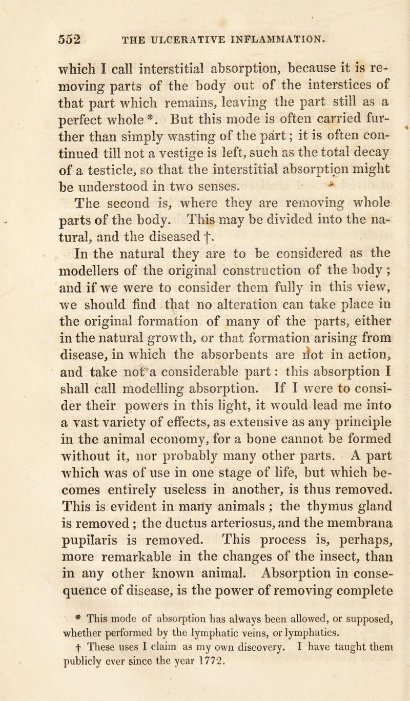 which I call interstitial absorption, because it is re- moving parts of the body out of the interstices of that part which remains, leaving the part still as a perfect whole *. But this mode is often carried fur- ther than simply wasting of the part; it is often con- tinued till not a vestige is left, such as the total decay of a testicle, so that the interstitial absorption might be understood in two senses. *■ The second is, where they are removing whole parts of the body. This may be divided into the na- tural, and the diseased f. In the natural they are to be considered as the modellers of the original construction of the body ; and if we were to consider them fully in this view, we should find that no alteration can take place in the original formation of many of the parts, either in the natural growth, or that formation arising from disease, in which the absorbents are dot in action, and take noi?a considerable part: this absorption I shall call modelling absorption. If I were to consi- der their powers in this light, it would lead me into a vast variety of effects, as extensive as any principle in the animal economy, for a bone cannot be formed without it, nor probably many other parts. A part which was of use in one stage of life, but which be- comes entirely useless in another, is thus removed. This is evident in many animals ; the thymus gland is removed ; the ductus arteriosus, and the membrana pupilaris is removed. This process is, perhaps, more remarkable in the changes of the insect, than in any other known animal. Absorption in conse- quence of disease, is the power of removing complete * This mode of absorption has always been allowed, or supposed, whether performed by the lymphatic veins, or lymphatics. f These uses I claim as my own discovery. I have taught them publicly ever since the year 1772.