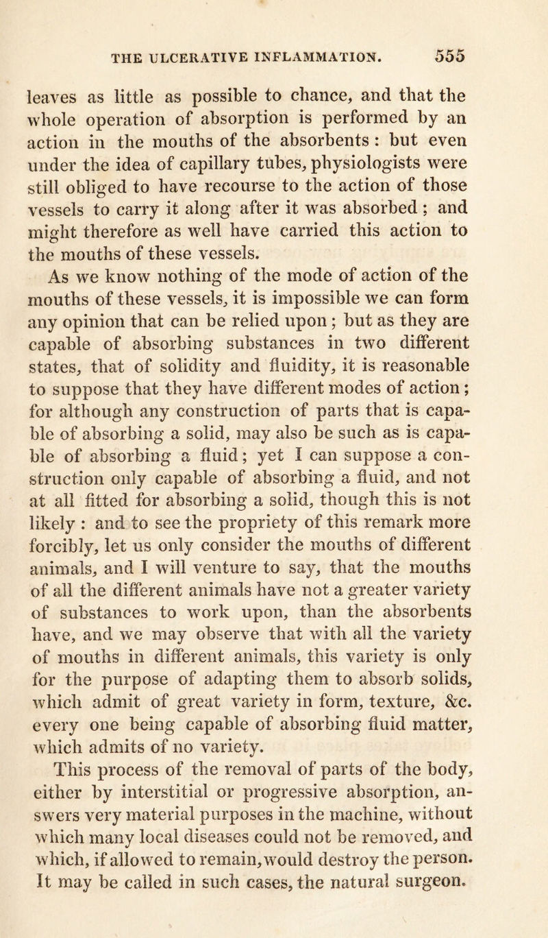 leaves as little as possible to chance, and that the whole operation of absorption is performed by an action in the mouths of the absorbents : but even under the idea of capillary tubes, physiologists were still obliged to have recourse to the action of those vessels to carry it along after it was absorbed ; and might therefore as well have carried this action to the mouths of these vessels. As we know nothing of the mode of action of the mouths of these vessels, it is impossible we can form any opinion that can be relied upon; but as they are capable of absorbing substances in two different states, that of solidity and fluidity, it is reasonable to suppose that they have different modes of action ; for although any construction of parts that is capa- ble of absorbing a solid, may also be such as is capa- ble of absorbing a fluid; yet I can suppose a con- struction only capable of absorbing a fluid, and not at all fitted for absorbing a solid, though this is not likely : and to see the propriety of this remark more forcibly, let us only consider the mouths of different animals, and I will venture to say, that the mouths of all the different animals have not a greater variety of substances to work upon, than the absorbents have, and we may observe that with all the variety of mouths in different animals, this variety is only for the purpose of adapting them to absorb solids, which admit of great variety in form, texture, &c. every one being capable of absorbing fluid matter, which admits of no variety. This process of the removal of parts of the body, either by interstitial or progressive absorption, an- swers very material purposes in the machine, without which many local diseases could not be removed, and which, if allowed to remain, would destroy the person. It may be called in such cases, the natural surgeon*