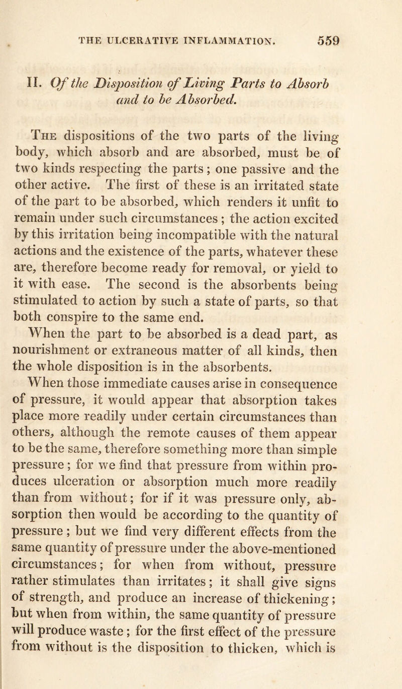 II. Of the Disposition of Living Parts to Absorb and to be A bsorbed. The dispositions of the two parts of the living body, which absorb and are absorbed, must be of two kinds respecting the parts; one passive and the other active. The first of these is an irritated state of the part to be absorbed, which renders it unfit to remain under such circumstances ; the action excited by this irritation being incompatible with the natural actions and the existence of the parts, whatever these are, therefore become ready for removal, or yield to it with ease. The second is the absorbents being stimulated to action by such a state of parts, so that both conspire to the same end. When the part to be absorbed is a dead part, as nourishment or extraneous matter of all kinds, then the whole disposition is in the absorbents. When those immediate causes arise in consequence of pressure, it would appear that absorption takes place more readily under certain circumstances than others, although the remote causes of them appear to be the same, therefore something more than simple pressure; for we find that pressure from within pro- duces ulceration or absorption much more readily than from without; for if it was pressure only, ab- sorption then would be according to the quantity of pressure; but we find very different effects from the same quantity of pressure under the above-mentioned circumstances; for when from without, pressure rather stimulates than irritates; it shall give signs of strength, and produce an increase of thickening; but when from within, the same quantity of pressure will produce waste; for the first effect of the pressure from without is the disposition to thicken, which is