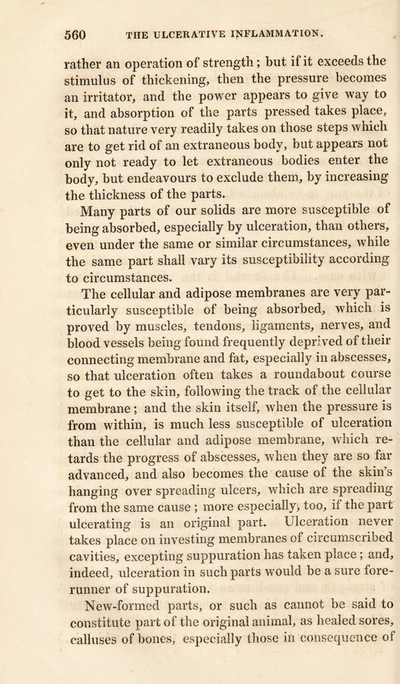 rather an operation of strength; hut if it exceeds the stimulus of thickening, then the pressure becomes an irritator, and the power appears to give way to it, and absorption of the parts pressed takes place, so that nature very readily takes on those steps which are to get rid of an extraneous body, but appears not only not ready to let extraneous bodies enter the body, but endeavours to exclude them, by increasing the thickness of the parts. Many parts of our solids are more susceptible of being absorbed, especially by ulceration, than others, even under the same or similar circumstances, while the same part shall vary its susceptibility according to circumstances. The cellular and adipose membranes are very par- ticularly susceptible of being absorbed, which is proved by muscles, tendons, ligaments, nerves, and blood vessels being found frequently deprived of their connecting membrane and fat, especially in abscesses, so that ulceration often takes a roundabout course to get to the skin, following the track of the cellular membrane; and the skin itself, when the pressure is from within, is much less susceptible of ulceration than the cellular and adipose membrane, which re- tards the progress of abscesses, when they are so far advanced, and also becomes the cause of the skin s hanging over spreading ulcers, which are spreading from the same cause ; more especially;, too, if the part ulcerating is an original part. Ulceration never takes place on investing membranes of circumscribed cavities, excepting suppuration has taken place ; and, indeed, ulceration in such parts would be a sure fore- runner of suppuration. New-formed parts, or such as cannot be said to constitute part of the original animal, as healed sores, calluses of bones, especially those in consequence of