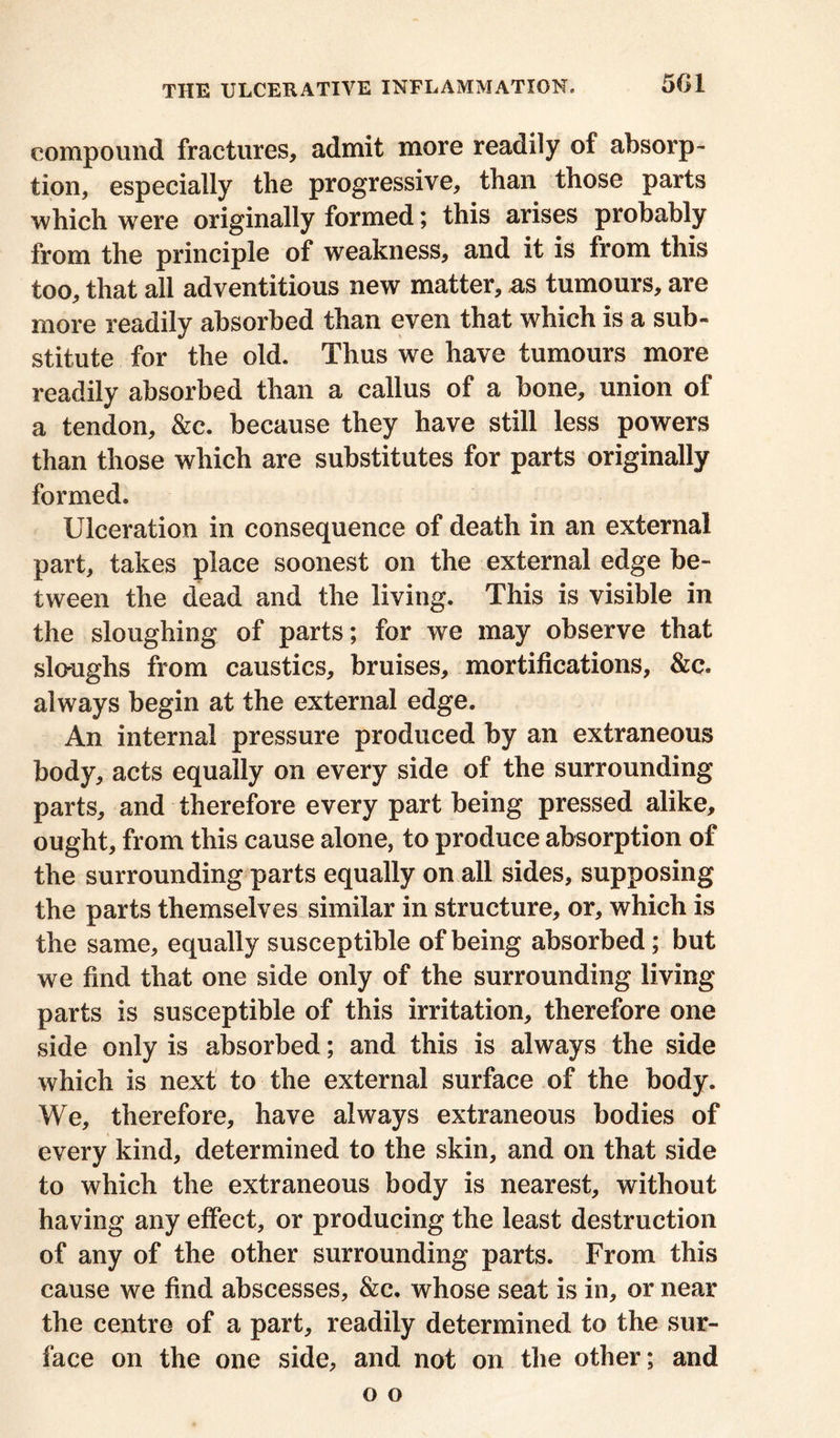 501 compound fractures, admit more readily of absorp- tion, especially the progressive, than those parts which were originally formed; this arises probably from the principle of weakness, and it is from this too, that all adventitious new matter, as tumours, are more readily absorbed than even that which is a sub- stitute for the old. Thus we have tumours more readily absorbed than a callus of a bone, union of a tendon, &c. because they have still less powers than those which are substitutes for parts originally formed. Ulceration in consequence of death in an external part, takes place soonest on the external edge be- tween the dead and the living. This is visible in the sloughing of parts; for we may observe that slo-ughs from caustics, bruises, mortifications, &c. always begin at the external edge. An internal pressure produced by an extraneous body, acts equally on every side of the surrounding parts, and therefore every part being pressed alike, ought, from this cause alone, to produce absorption of the surrounding parts equally on all sides, supposing the parts themselves similar in structure, or, which is the same, equally susceptible of being absorbed ; but we find that one side only of the surrounding living parts is susceptible of this irritation, therefore one side only is absorbed; and this is always the side which is next to the external surface of the body. We, therefore, have always extraneous bodies of every kind, determined to the skin, and on that side to which the extraneous body is nearest, without having any effect, or producing the least destruction of any of the other surrounding parts. From this cause we find abscesses, &c. whose seat is in, or near the centre of a part, readily determined to the sur- face on the one side, and not on the other; and o o
