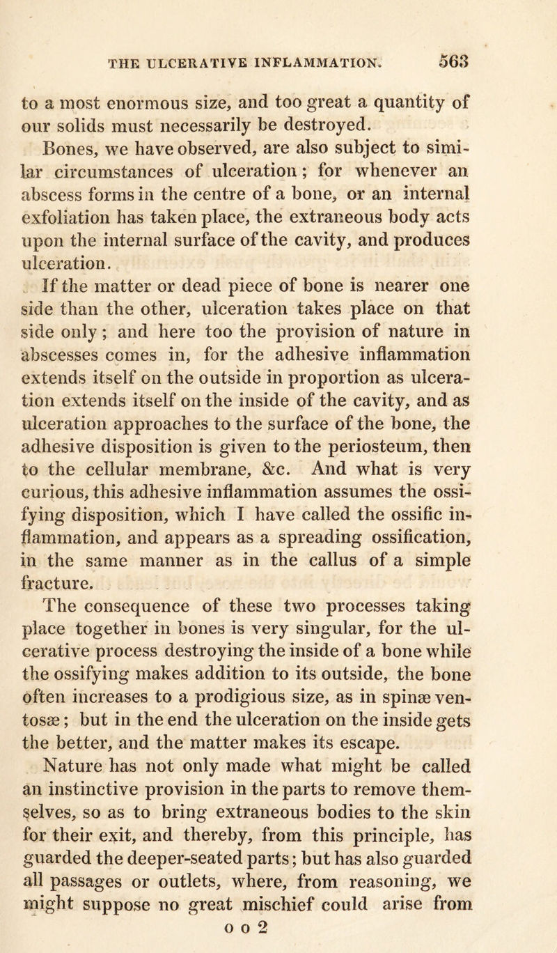 to a most enormous size* and too great a quantity of our solids must necessarily be destroyed. Bones, we have observed, are also subject to simi- lar circumstances of ulceration; for whenever an abscess forms in the centre of a bone, or an internal exfoliation has taken place, the extraneous body acts upon the internal surface of the cavity, and produces ulceration. If the matter or dead piece of bone is nearer one side than the other, ulceration takes place on that side only; and here too the provision of nature in abscesses comes in, for the adhesive inflammation w - * extends itself on the outside in proportion as ulcera- tion extends itself on the inside of the cavity, and as ulceration approaches to the surface of the bone, the adhesive disposition is given to the periosteum, then to the cellular membrane, &c. And what is very curious, this adhesive inflammation assumes the ossi- fying disposition, which I have called the ossific in- flammation, and appears as a spreading ossification, in the same manner as in the callus of a simple fracture. The consequence of these two processes taking place together in bones is very singular, for the ul- cerative process destroying the inside of a bone while the ossifying makes addition to its outside, the bone often increases to a prodigious size, as in spinse ven- tosse; but in the end the ulceration on the inside gets the better, and the matter makes its escape. Nature has not only made what might be called an instinctive provision in the parts to remove them- selves, so as to bring extraneous bodies to the skin for their exit, and thereby, from this principle, has guarded the deeper-seated parts; but has also guarded all passages or outlets, where, from reasoning, we might suppose no great mischief could arise from o o 2