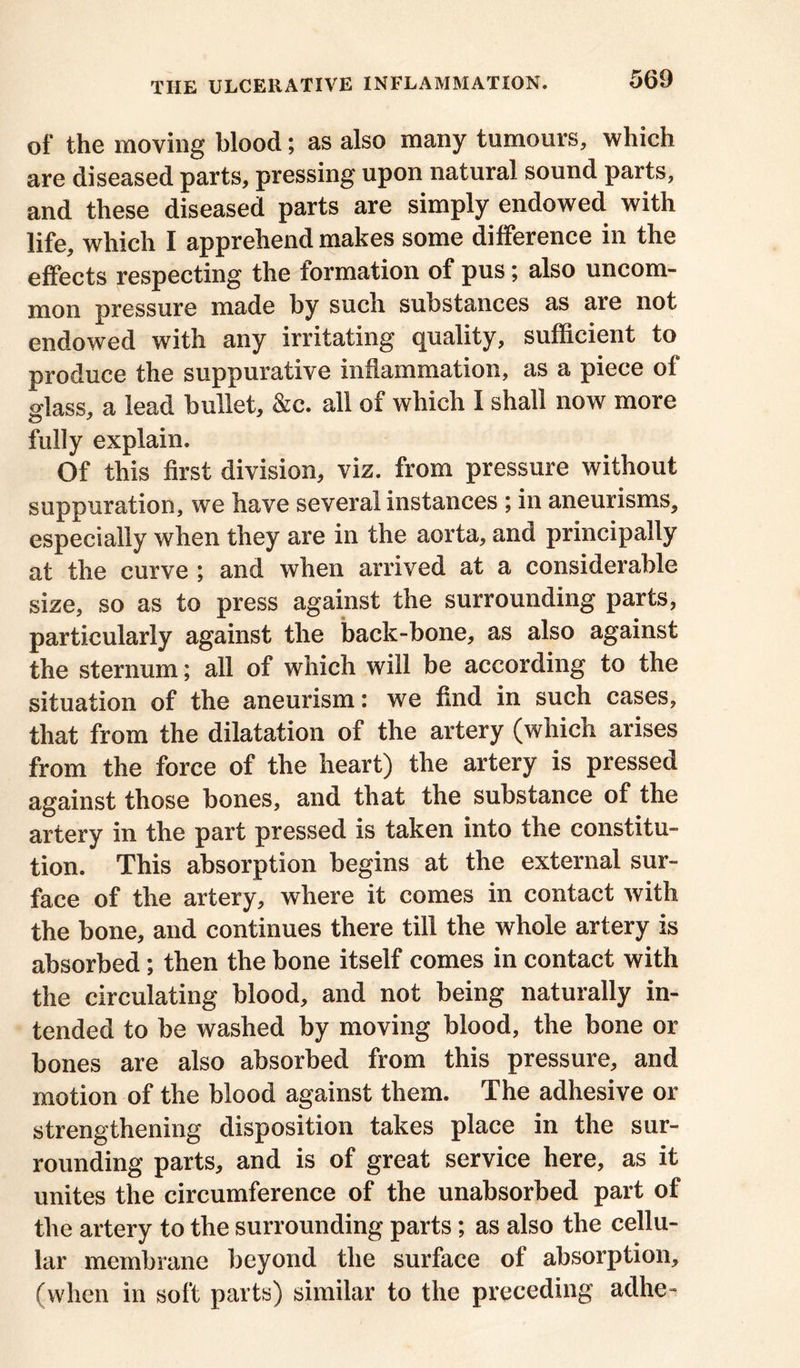 of the moving blood; as also many tumours, which are diseased parts, pressing upon natural sound parts, and these diseased parts are simply endowed with life, which I apprehend makes some difference in the effects respecting the formation of pus; also uncom- mon pressure made by such substances as are not endowed with any irritating quality, sufficient to produce the suppurative inflammation, as a piece of glass, a lead bullet, &c. all of which I shall now more fully explain. Of this first division, viz. from pressure without suppuration, we have several instances ; in aneurisms, especially when they are in the aorta, and principally at the curve ; and when arrived at a considerable size, so as to press against the surrounding parts, particularly against the back-bone, as also against the sternum; all of which will be according to the situation of the aneurism: we find in such cases, that from the dilatation of the artery (which arises from the force of the heart) the artery is pressed against those bones, and that the substance of the artery in the part pressed is taken into the constitu- tion. This absorption begins at the external sur- face of the artery, where it comes in contact with the bone, and continues there till the whole artery is absorbed; then the bone itself comes in contact with the circulating blood, and not being naturally in- tended to be washed by moving blood, the bone or bones are also absorbed from this pressure, and motion of the blood against them. The adhesive or strengthening disposition takes place in the sur- rounding parts, and is of great service here, as it unites the circumference of the unabsorbed part of the artery to the surrounding parts; as also the cellu- lar membrane beyond the surface of absorption, (when in soft parts) similar to the preceding adhe-