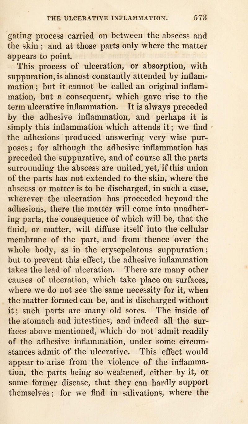 gating process carried on between the abscess and the skin ; and at those parts only where the matter appears to point. This process of ulceration, or absorption, with suppuration, is almost constantly attended by inflam- mation ; but it cannot be called an original inflam- mation, but a consequent, which gave rise to the term ulcerative inflammation. It is always preceded by the adhesive inflammation, and perhaps it is simply this inflammation which attends it; we find the adhesions produced answering very wise pur- poses ; for although the adhesive inflammation has preceded the suppurative, and of course all the parts surrounding the abscess are united, yet, if this union of the parts has not extended to the skin, where the abscess or matter is to be discharged, in such a case, wherever the ulceration has proceeded beyond the adhesions, there the matter will come into unadher- ing parts, the consequence of which will be, that the fluid, or matter, will diffuse itself into the cellular membrane of the part, and from thence over the whole body, as in the erysepelatous suppuration; but to prevent this effect, the adhesive inflammation takes the lead of ulceration. There are many other causes of ulceration, which take place on surfaces, where we do not see the same necessity for it, when the matter formed can be, and is discharged without it; such parts are many old sores. The inside of the stomach and intestines, and indeed all the sur- faces above mentioned, which do not admit readily of the adhesive inflammation, under some circum- stances admit of the ulcerative. This effect would appear to arise from the violence of the inflamma- tion, the parts being so weakened, either by it, or some former disease, that they can hardly support themselves; for we find in salivations, where the