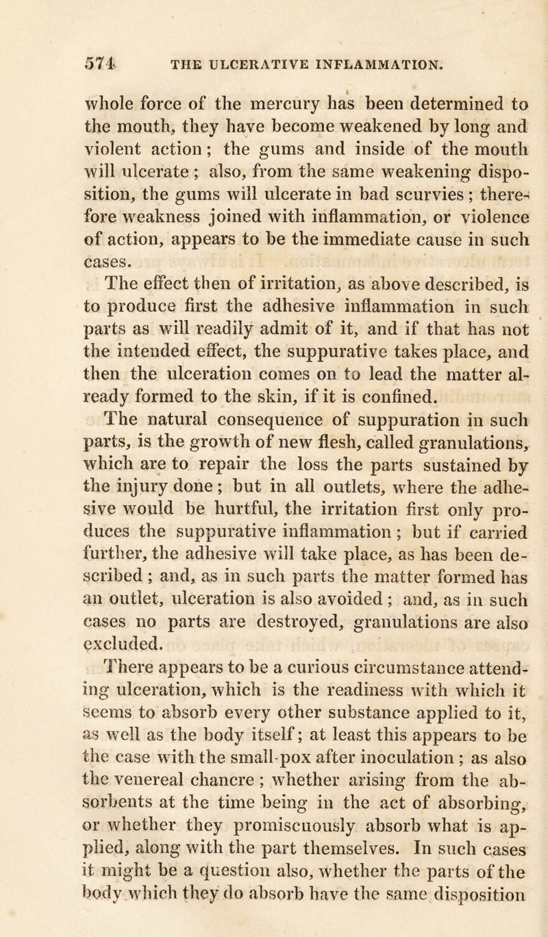 whole force of the mercury has been determined to the mouth, they have become weakened by long and violent action; the gums and inside of the mouth will ulcerate ; also, from the same weakening dispo- sition, the gums will ulcerate in bad scurvies; there- fore weakness joined with inflammation, or violence of action, appears to be the immediate cause in such cases. The effect then of irritation, as above described, is to produce first the adhesive inflammation in such parts as will readily admit of it, and if that has not the intended effect, the suppurative takes place, and then the ulceration comes on to lead the matter al- ready formed to the skin, if it is confined. The natural consequence of suppuration in such parts, is the growth of new flesh, called granulations, which are to repair the loss the parts sustained by the injury done; but in all outlets, where the adhe- sive would be hurtful, the irritation first only pro- duces the suppurative inflammation ; but if carried further, the adhesive will take place, as has been de- scribed ; and, as in such parts the matter formed has an outlet, ulceration is also avoided ; and, as in such cases no parts are destroyed, granulations are also excluded. There appears to be a curious circumstance attend- ing ulceration, which is the readiness with which it seems to absorb every other substance applied to it, as well as the body itself; at least this appears to be the case w ith the small-pox after inoculation ; as also the venereal chancre ; whether arising from the ab- sorbents at the time being in the act of absorbing, or whether they promiscuously absorb what is ap- plied, along with the part themselves. In such cases it might be a question also, whether the parts of the body which they do absorb have the same disposition