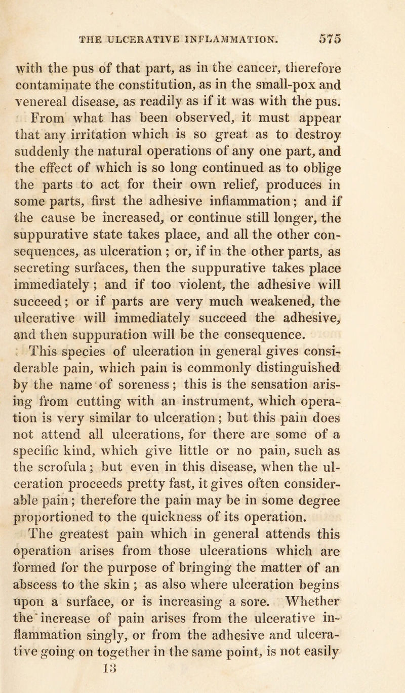 with the pus of that part, as in the cancer, therefore contaminate the constitution, as in the small-pox and venereal disease, as readily as if it was with the pus. From what has been observed, it must appear that any irritation which is so great as to destroy suddenly the natural operations of any one part, and the effect of which is so long continued as to oblige the parts to act for their own relief, produces in some parts, first the adhesive inflammation; and if the cause be increased, or continue still longer, the suppurative state takes place, and all the other con- sequences, as ulceration ; or, if in the other parts, as secreting surfaces, then the suppurative takes place immediately; and if too violent, the adhesive will succeed; or if parts are very much weakened, the ulcerative will immediately succeed the adhesive, and then suppuration will be the consequence. This species of ulceration in general gives consi- derable pain, which pain is commonly distinguished by the name of soreness; this is the sensation aris- ing from cutting with an instrument, which opera- tion is very similar to ulceration; but this pain does not attend all ulcerations, for there are some of a specific kind, which give little or no pain, such as the scrofula; but even in this disease, when the ul- ceration proceeds pretty fast, it gives often consider- able pain; therefore the pain may be in some degree proportioned to the quickness of its operation. The greatest pain which in general attends this operation arises from those ulcerations which are formed for the purpose of bringing the matter of an abscess to the skin ; as also where ulceration begins upon a surface, or is increasing a sore. Whether the increase of pain arises from the ulcerative in- flammation singly, or from the adhesive and ulcera- tive going on together in the same point, is not easily 13
