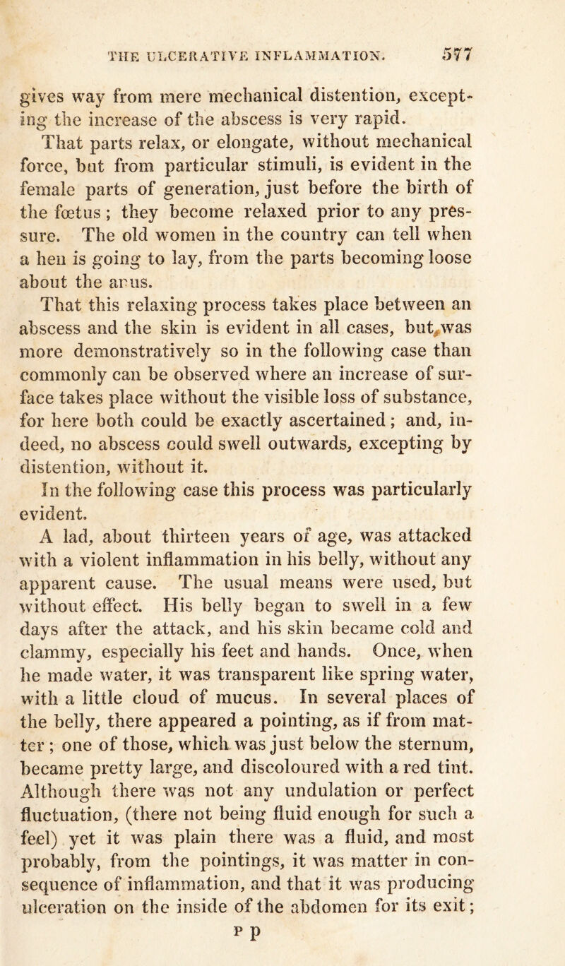 gives way from mere mechanical distention, except- ing the increase of the abscess is very rapid. That parts relax, or elongate, without mechanical force, but from particular stimuli, is evident in the female parts of generation, just before the birth of the foetus ; they become relaxed prior to any pres- sure. The old women in the country can tell when a hen is going to lay, from the parts becoming loose about the arus. That this relaxing process takes place between an abscess and the skin is evident in all cases, but,was more demonstratively so in the following case than commonly can be observed where an increase of sur- face takes place without the yisible loss of substance, for here both could he exactly ascertained; and, in- deed, no abscess could swell outwards, excepting by distention, without it. In the following case this process was particularly evident. A lad, about thirteen years of age, was attacked with a violent inflammation in his belly, without any apparent cause. The usual means were used, but without effect. His belly began to swell in a few days after the attack, and his skin became cold and clammy, especially his feet and hands. Once, when he made water, it was transparent like spring water, with a little cloud of mucus. In several places of the belly, there appeared a pointing, as if from mat- ter ; one of those, which was just below the sternum, became pretty large, and discoloured with a red tint. Although there was not any undulation or perfect fluctuation, (there not being fluid enough for such a feel) yet it was plain there was a fluid, and most probably, from the pointings, it was matter in con- sequence of inflammation, and that it was producing ulceration on the inside of the abdomen for its exit; pp