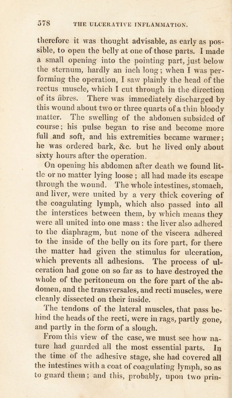 therefore it was thought advisable, as early as pos- sible, to open the belly at one of those parts. I made a small opening into the pointing part, just below the sternum, hardly an inch long; when I was per- forming the operation, I saw plainly the head of the rectus muscle, which I cut through in the direction of its fibres. There was immediately discharged by this wound about two or three quarts of a thin bloody matter. The swelling of the abdomen subsided of course; his pulse began to rise and become more full and soft, and his extremities became warmer; he was ordered bark, &c. but he lived only about sixty hours after the operation. On opening his abdomen after death we found lit- tle or no matter lying loose ; all had made its escape through the wound. The whole intestines, stomach, and liver, were united by a very thick covering of the coagulating lymph, which also passed into all the interstices between them, by which means they were all united into one mass : the liver also adhered to the diaphragm, but none of the viscera adhered to the inside of the belly on its fore part, for there the matter had given the stimulus for ulceration, which prevents all adhesions. The process of ul- ceration had gone on so far as to have destroyed the whole of the peritoneum on the fore part of the ab- domen, and the transversales, and recti muscles, were cleanly dissected on their inside. The tendons of the lateral muscles, that pass be- hind the heads of the recti, were in rags, partly gone, and partly in the form of a slough. From this view of the case, we must see how na- ture had guarded all the most essential parts. In the time of the adhesive stage, she had covered all the intestines with a coat of coagulating lymph, so as to guard them; and this, probably, upon two prin-