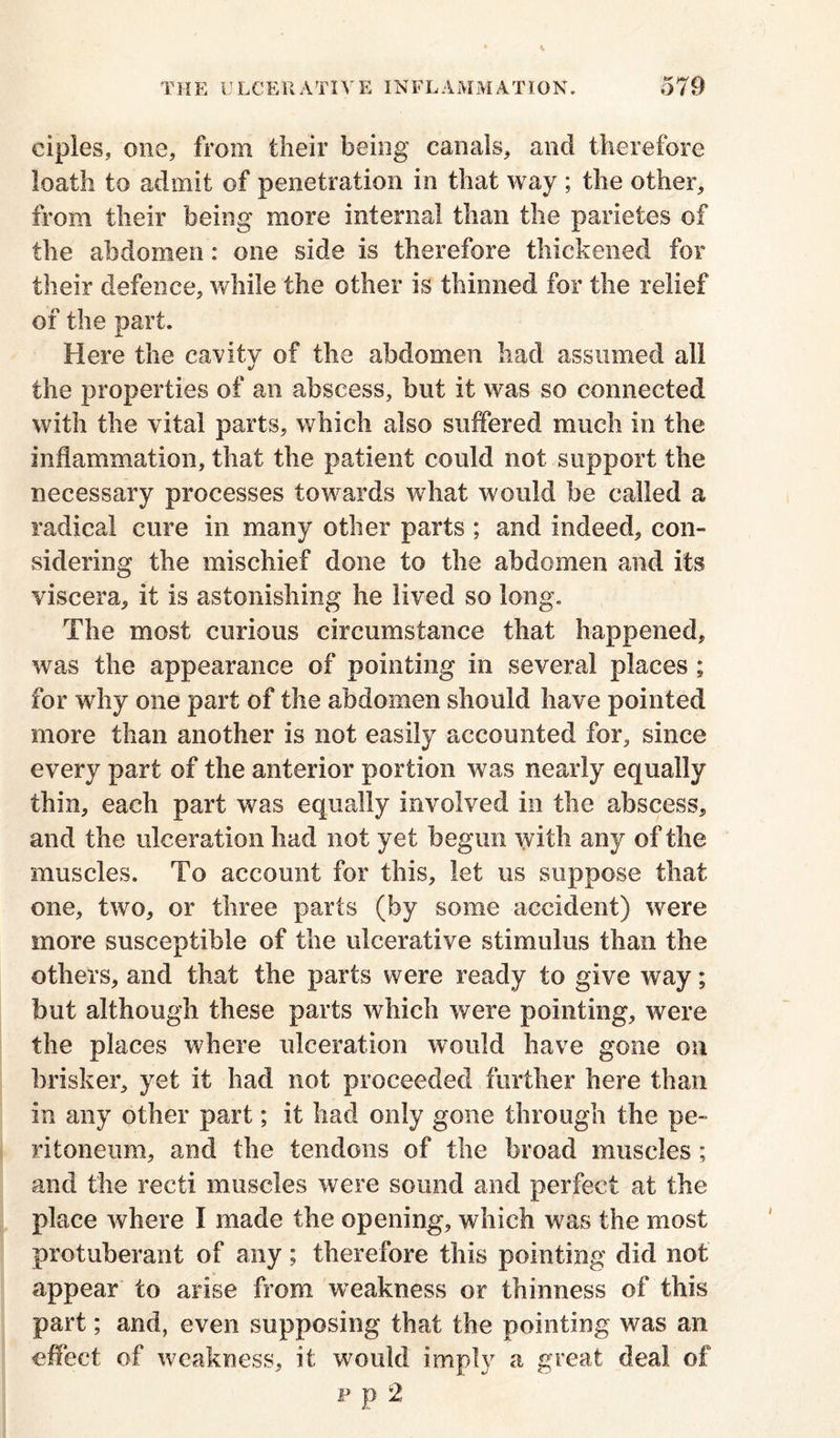 ciples, one, from their being canals, and therefore loath to admit of penetration in that way ; the other, from their being more internal than the parietes of the abdomen: one side is therefore thickened for their defence, while the other is thinned for the relief of the part. Here the cavity of the abdomen had assumed all the properties of an abscess, but it was so connected with the vital parts, which also suffered much in the inflammation, that the patient could not support the necessary processes towards what would be called a radical cure in many other parts ; and indeed, con- sidering the mischief done to the abdomen and its viscera, it is astonishing he lived so long. The most curious circumstance that happened, was the appearance of pointing in several places ; for why one part of the abdomen should have pointed more than another is not easily accounted for, since every part of the anterior portion was nearly equally thin, each part was equally involved in the abscess, and the ulceration had not yet begun with any of the muscles. To account for this, let us suppose that one, two, or three parts (by some accident) were more susceptible of the ulcerative stimulus than the others, and that the parts were ready to give way; but although these parts which were pointing, were the places where ulceration would have gone on brisker, yet it had not proceeded further here than in any other part; it had only gone through the pe- ritoneum, and the tendons of the broad muscles: and the recti muscles were sound and perfect at the place where I made the opening, which was the most protuberant of any; therefore this pointing did not appear to arise from weakness or thinness of this part; and, even supposing that the pointing was an effect of weakness, it would imply a great deal of p p 2