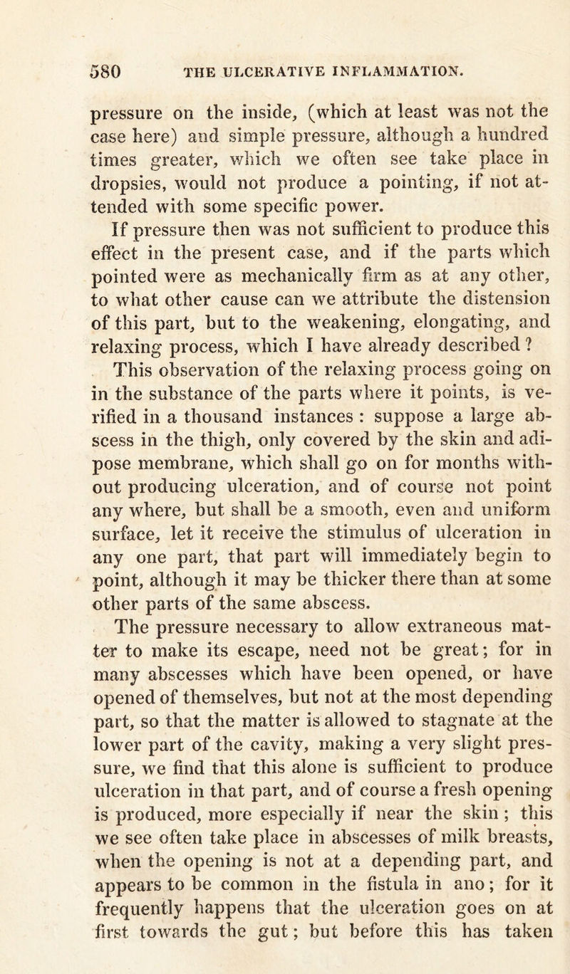 pressure on the inside* (which at least was not the case here) and simple pressure* although a hundred times greater, which we often see take place in dropsies, would not produce a pointing* if not at- tended with some specific power. If pressure then was not sufficient to produce this effect in the present case* and if the parts which pointed were as mechanically firm as at any other* to what other cause can we attribute the distension of this part* but to the weakening* elongating, and relaxing process, which I have already described ? This observation of the relaxing process going on in the substance of the parts where it points, is ve- rified in a thousand instances : suppose a large ab- scess in the thigh* only covered by the skin and adi- pose membrane* which shall go on for months with- out producing ulceration* and of course not point any where* but shall be a smooth* even and uniform surface* let it receive the stimulus of ulceration in any one part* that part will immediately begin to point* although it may be thicker there than at some other parts of the same abscess. The pressure necessary to allow extraneous mat- ter to make its escape* need not be great; for in many abscesses which have been opened* or have opened of themselves, but not at the most depending part, so that the matter is allowed to stagnate at the lower part of the cavity* making a very slight pres- sure* we find that this alone is sufficient to produce ulceration in that part* and of course a fresh opening is produced* more especially if near the skin ; this we see often take place in abscesses of milk breasts, when the opening is not at a depending part, and appears to be common in the fistula in ano; for it frequently happens that the ulceration goes on at first towards the gut; but before this has taken