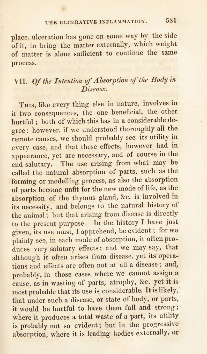 place, ulceration lias gone on some way by the side of it, to bring the matter externally, which weight of matter is alone sufficient to continue the same process. VII. Of the Intention of Absorption of the Body in Disease. This, like every thing else in nature, involves in it two consequences, the one beneficial, the other hurtful; both of which this has in a considerable de- gree : however, if we understood thoroughly all the remote causes, we should probably see its utility in every case, and that these effects, however bad in appearance, yet are necessary, and of course in the end salutary. The use arising from what may be called the natural absorption of parts, such as the forming or modelling process, as also the absorption of parts become unfit for the new mode of life, as the absorption of the thymus gland, &c. is involved in its necessity, and belongs to the natural history of the animal; but that arising from disease is directly to the present purpose. In the history I have just given, its use must, I apprehend, be evident; for we plainly see, in each mode of absorption, it often pro- duces very salutary effects; and we may say, that although it often arises from disease, yet its opera- tions and effects are often not at all a disease; and, probably, in those cases where we cannot assign a cause, as in wasting of parts, atrophy, &c. yet it is most probable that its use is considerable. It is likely, that under such a disease, or state of body, or parts, it would be hurtful to have them full and strong; where it produces a total waste of a part, its utility is probably not so evident; but in the progressive absorption, where it is leading bodies externally, or
