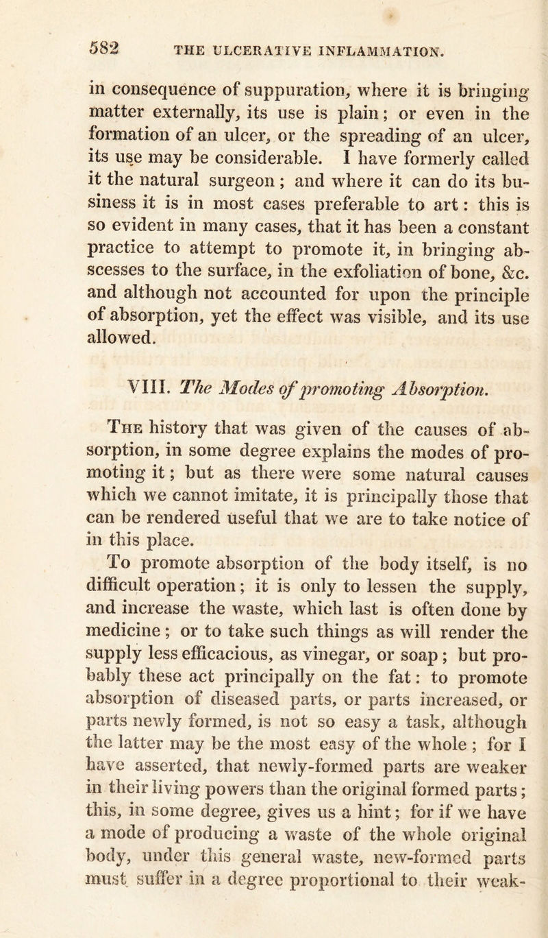 in consequence of suppuration, where it is bringing matter externally, its use is plain; or even in the formation of an ulcer, or the spreading of an ulcer, its use may be considerable. I have formerly called it the natural surgeon; and where it can do its bu- siness it is in most cases preferable to art: this is so evident in many cases, that it has been a constant practice to attempt to promote it, in bringing ab- scesses to the surface, in the exfoliation of bone, &c. and although not accounted for upon the principle of absorption, yet the effect was visible, and its use allowed. VIII. The Modes of promoting Absorption. The history that was given of the causes of ab- sorption, in some degree explains the modes of pro- moting it; but as there were some natural causes which we cannot imitate, it is principally those that can be rendered useful that we are to take notice of in this place. To promote absorption of the body itself, is no difficult operation; it is only to lessen the supply, and increase the waste, which last is often done by medicine; or to take such things as will render the supply less efficacious, as vinegar, or soap ; but pro- bably these act principally on the fat: to promote absorption of diseased parts, or parts increased, or parts newly formed, is not so easy a task, although the latter may be the most easy of the whole ; for I have asserted, that newly-formed parts are weaker in their living powers than the original formed parts; this, in some degree, gives us a hint; for if we have a mode of producing a waste of the whole original body, under this general waste, new-formed parts must suffer in a degree proportional to their weak-