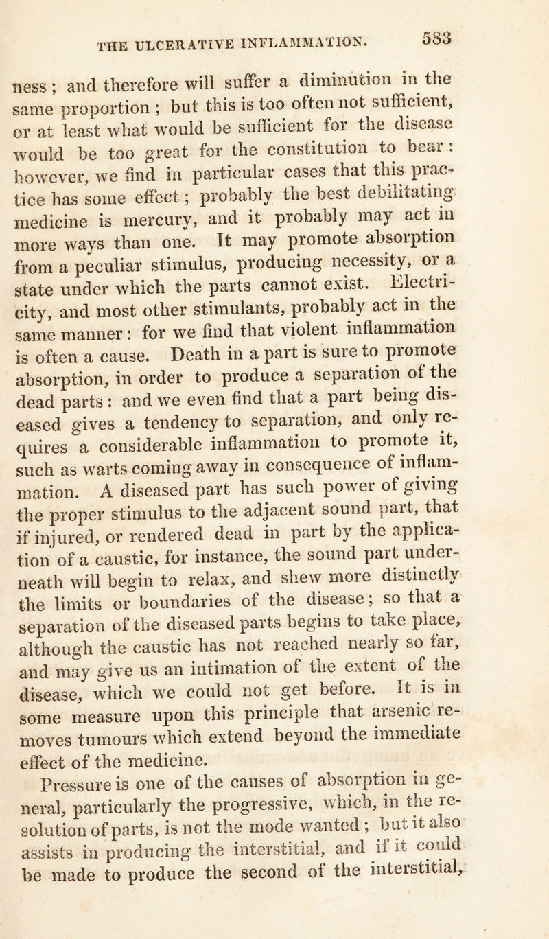 ness; and therefore will suffer a diminution in the same proportion ; but this is too often not sufficient, or at least what would be sufficient for the disease would be too great for the constitution to bear : however, we find in particular cases that this prac- tice has some effect; probably the best debilitating medicine is mercury, and it probably may act in more ways than one. It may promote absorption from a peculiar stimulus, producing necessity, 01 a state under which the parts cannot exist, Dlectxi- city, and most other stimulants, probably act in the same manner: for we find that violent inflammation is often a cause. Death in a part is sure to promote absorption, in order to produce a separation of the dead parts : and we even find that a pait being dis- eased gives a tendency to separation, and only re- quires a considerable inflammation to promote it, such as warts coming away in consequence of inflam- mation. A diseased part has such power of giving the proper stimulus to the adjacent sound part, that if injured, or rendered dead in part by the applica- tion of a caustic, for instance, the sound part under- neath will begin to relax, and shew more distinctly the limits or boundaries of the disease, so that a separation of the diseased parts begins to take place, although the caustic has not reached nearly so^ iar, and may give us an intimation of me extent ox the disease, which we could not get before. It is in some measure upon this principle that ax seme xe- moves tumours which extend beyond the immediate effect of the medicine. Pressure is one of the causes of absorption in ge- neral, particularly the progressive, which, in the re- solution of parts, is not the mode wanted ; but it also assists in producing the interstitial, and if it could be made to produce the second of the interstitial.