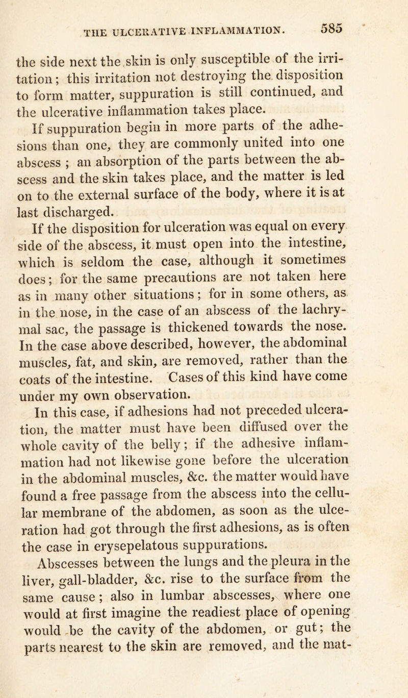 the side next the skin is only susceptible of the irri- tation ; this irritation not destroying the disposition to form matter, suppuration is still continued, and the ulcerative inflammation taxes piace. If suppuration begin in more parts of the adhe- sions than one, they are commonly united into one abscess ; an absorption of the parts between the ab- scess and the skin takes place, and the matter is led on to the external surface of the body, where it is at last discharged. If the disposition for ulceration was equal on every side of the abscess, it must open into the intestine, which is seldom the case, although it sometimes does; for the same precautions are not taken here as in many other situations; for in some others, as in the nose, in the case of an abscess of the lachry- mal sac, the passage is thickened towards the nose. In the case above described, however, the abdominal muscles, fat, and skin, are removed, rather than the coats of the intestine. Cases of this kind have come under my own observation. In this case, if adhesions had not preceded ulcera- tion, the matter must have been diffused over the whole cavity of the belly; if the adhesive inflam- mation had not likewise gone before the ulceration in the abdominal muscles, &c. the matter would have found a free passage from the abscess into the cellu- lar membrane of the abdomen, as soon as the ulce- ration had got through the first adhesions, as is often the case in erysepelatous suppurations. Abscesses between the lungs and the pleura in the liver, gall-bladder, &c. rise to the surface from the same cause; also in lumbar abscesses,\ where one would at first imagine the readiest place of opening would be the cavity of the abdomen, or gut; the parts nearest to the skin are removed, and the mat-