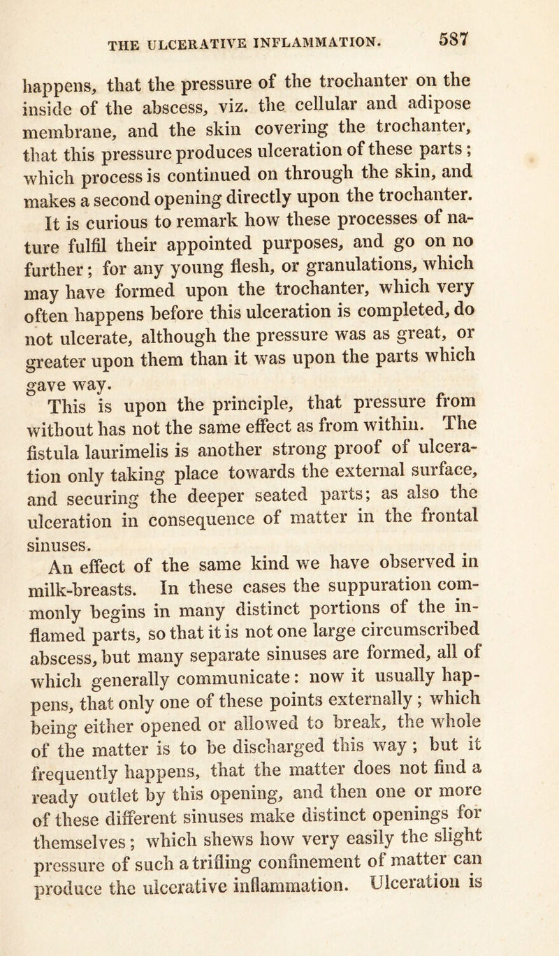 happens, that the pressure of the trochanter on the inside of the abscess, viz. the cellular and adipose membrane, and the skin covering the tiochantei, that this pressure produces ulceration of these parts; which process is continued on through the skin, and makes a second opening directly upon the trochanter. It is curious to remark how these processes of na- ture fulfil their appointed purposes, and go on no further; for any young flesh, or granulations, which may have formed upon the trochanter, which very often happens before this ulceration is completed, do not ulcerate, although the pressure was as great, or greater upon them than it was upon the parts which gave way. This is upon the principle, that pressure from without has not the same effect as from within. The fistula laurimelis is another strong proof of ulcera- tion only taking place towards the external surface, and securing the deeper seated parts; as also the ulceration in consequence of matter in the frontal sinuses. An effect of the same kind we have observed in milk-breasts. In these cases the suppuration com- monly begins in many distinct portions of the in- flamed parts, so that it is not one large circumscribed abscess, but many separate sinuses are formed, all of which generally communicate: now it usually hap- pens, that only one of these points externally; which being either opened or allowed to break, the whole of the matter is to be discharged this way; but it frequently happens, tnat the matter does not find a ready outlet by this opening, and then one or more of these different sinuses make distinct openings for themselves; which shews how very easily the slight pressure of such a trifling confinement of matter can produce the ulcerative inflammation. Ulceration is