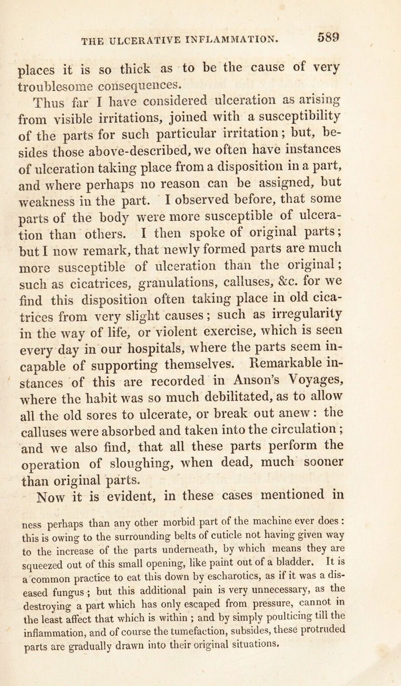 places it is so thick as to be the cause of very troublesome consequences. Thus far I have considered ulceration as arising from visible irritations, joined with a susceptibility of the parts for such particular irritation; but, be- sides those above-described, we often have instances of ulceration taking place from a disposition in a part, and where perhaps no reason can be assigned, but weakness in the part. I observed before, that some parts of the body were more susceptible of ulcera- tion than others. I then spoke of original parts; but I now remark, that newly formed parts are much more susceptible of ulceration than the original; such as cicatrices, granulations, calluses, &c. for we find this disposition often taking place in old cica- trices from very slight causes; such as irregularity in the way of life, or violent exercise, which is seen every day in our hospitals, where the parts seem in- capable of supporting themselves. Remarkable in- stances of this are recorded in Anson’s Voyages, where the habit was so much debilitated, as to allow all the old sores to ulcerate, or break out anew: the calluses were absorbed and taken into the circulation ; and we also find, that all these parts perform the operation of sloughing, when dead, much sooner than original parts. Now it is evident, in these cases mentioned in ness perhaps than any other morbid part of the machine ever does . this is owing to the surrounding belts of cuticle not having given way to the increase of the parts underneath, by which means they are squeezed out of this small opening, like paint out of a bladder. It is a common practice to eat this down by escharotics, as if it was a dis- eased fungus ; but this additional pain is very unnecessary, as the destroying a part which has only escaped from pressure, cannot in the least affect that which is within ; and by simply poulticing till the inflammation, and of course the tumefaction, subsides, these protruded parts are gradually drawn into their original situations.