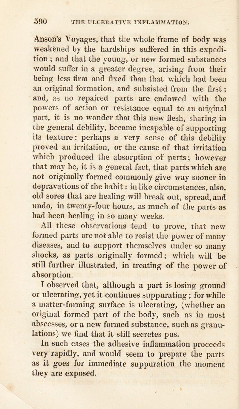 Anson’s Voyages, that the whole frame of body was weakened by the hardships suffered in this expedi- tion ; and that the young, or new formed substances would suffer in a greater degree, arising from their being less firm and fixed than that which had been an original formation, and subsisted from the first; and, as no repaired parts are endowed with the powers of action or resistance equal to an original part, it is no wonder that this new flesh, sharing in the general debility, became incapable of supporting its texture: perhaps a very sense of this debility proved an irritation, or the cause of that irritation which produced the absorption of parts; however that may be, it is a general fact, that parts which are not originally formed commonly give way sooner in depravations of the habit: in like circumstances, also, old sores that are healing will break out, spread, and undo, in twenty-four hours, as much of the parts as had been healing in so many weeks. All these observations tend to prove, that new formed parts are not able to resist the power of many diseases, and to support themselves under so many shocks, as parts originally formed; which will be still further illustrated, in treating of the power of absorption. I observed that, although a part is losing ground or ulcerating, yet it continues suppurating ; for while a matter-forming surface is ulcerating, (whether an original formed part of the body, such as in most abscesses, or a new formed substance, such as granu- lations) we find that it still secretes pus. In such cases the adhesive inflammation proceeds very rapidly, and would seem to prepare the parts as it goes for immediate suppuration the moment they are exposed.