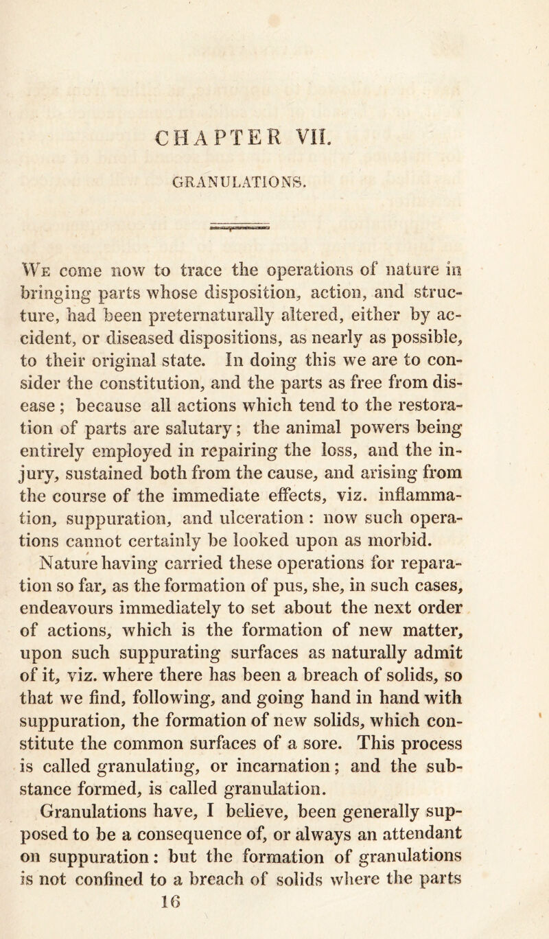 CHAPTER VII. GRANULATIONS. We come now to trace the operations of nature in bringing parts whose disposition* action* and struc- ture, had been preternaturally altered, either by ac- cident, or diseased dispositions, as nearly as possible* to their original state. In doing this we are to con- sider the constitution, and the parts as free from dis- ease ; because all actions which tend to the restora- tion of parts are salutary; the animal powers being entirely employed in repairing the loss, and the in- jury, sustained both from the cause, and arising from the course of the immediate effects, viz. inflamma- tion, suppuration, and ulceration : now such opera- tions cannot certainly be looked upon as morbid. Nature having carried these operations for repara- tion so far, as the formation of pus, she, in such cases, endeavours immediately to set about the next order of actions, which is the formation of new matter, upon such suppurating surfaces as naturally admit of it, viz. where there has been a breach of solids, so that we find, following, and going hand in hand with suppuration, the formation of new solids, which con- stitute the common surfaces of a sore. This process is called granulating, or incarnation; and the sub- stance formed, is called granulation. Granulations have, I believe, been generally sup- posed to be a consequence of, or always an attendant on suppuration: but the formation of granulations is not confined to a breach of solids where the parts 16