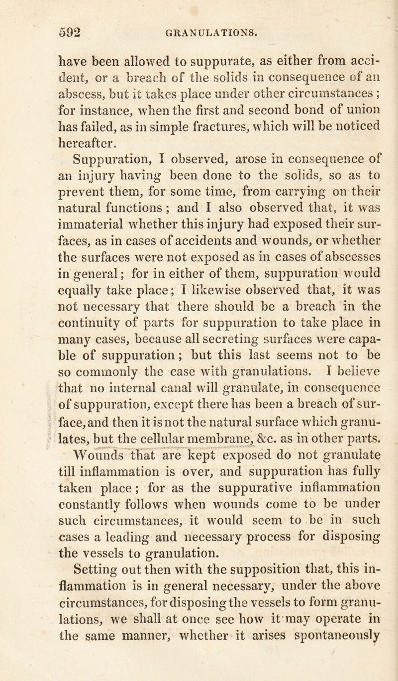 have been allowed to suppurate, as either from acci- dent, or a breach of the solids in consequence of an abscess, but it takes place under other circumstances ; for instance, when the first and second bond of union has failed, as in simple fractures, which will be noticed hereafter. Suppuration, I observed, arose in consequence of an injury having been done to the solids, so as to prevent them, for some time, from carrying on their natural functions ; and I also observed that, it was immaterial whether this injury had exposed their sur- faces, as in cases of accidents and wounds, or whether the surfaces were not exposed as in eases of abscesses in general; for in either of them, suppuration would equally take place; I likewise observed that, it was not necessary that there should he a breach in the continuity of parts for suppuration to take place in many cases, because all secreting surfaces were capa- ble of suppuration; but this last seems not to be so commonly the case with granulations. I believe that no internal canal will granulate, in consequence of suppuration, except there has been a breach of sur- face, and then it is not the natural surface which granu- lates, hut the cellular membrane, &c. as in other parts. . Wounds that are kept exposed do not granulate till inflammation is over, and suppuration has fully taken place; for as the suppurative inflammation constantly follows when wounds come to be under such circumstances, it would seem to be in such cases a leading and necessary process for disposing the vessels to granulation. Setting out then with the supposition that, this in- flammation is in general necessary, under the above circumstances, for disposing the vessels to form granu- lations, we shall at once see how it may operate in the same manner, whether it arises spontaneously