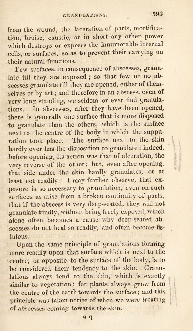 from the wound, the laceration of parts, mortifica- tion, bruise, caustic, or in short any other power which destroys or exposes the innumerable internal cells, or surfaces, so as to prevent their carrying on their natural functions. Few surfaces, in consequence of abscesses, granu- late till they are exposed ; so that few or no ab- scesses granulate till they are opened, either of them- selves or by art; and therefore in an abscess, even of very long standing, we seldom or ever find granula- tions. In abscesses, after they have been opened, there is generally one surface that is more disposed to granulate than the others, which is the surface next to the centre of the body in which the suppu- ration took place. The surface next to the skin hardly ever has the disposition to granulate : indeed, before opening, its action was that of ulceration, the very reverse of the other; but, even after opening, that side under the skin hardly granulates, or at least not readily. I may further observe, that ex- posure is so necessary to granulation, even on such surfaces as arise from a broken continuity of parts, that if the abscess is very deep-seated, they will not granulate kindly, without being freely exposed, which alone often becomes a cause why deep-seated ab- scesses do not heal so readily, and often become fis- tulous. Upon the same principle of granulations forming more readily upon that surface which is next to the centre, or opposite to the surface of the body, is to be considered their tendency to the skin. Granu- lations always tend to the skin, which is exactly similar to vegetation; for plants always grow from the centre of the earth towards the surface; and this principle was taken notice of when we were treating of abscesses coming towards the skin. ■J\ i y\ ! t Q q