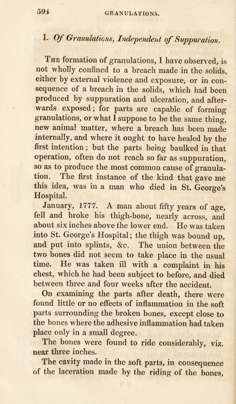 594- I* Qf Granulations, Independent of Suppuration, The formation of granulations,, I have observed, is not wholly confined to a breach made in the solids, either by external violence and exposure, or in con- sequence of a breach in the solids, which had been produced by suppuration and ulceration, and after- wards exposed; for parts are capable of forming granulations, or what I suppose to be the same thing, new animal matter, where a breach has been made internally, and where it ought to have healed by the first intention; but the parts being baulked in that operation, often do not reach so far as suppuration, so as to produce the most common cause of granula- tion. The first instance of the kind that gave me this idea, was in a man who died in St. George’s Hospital. January, 1777. A man about fifty years of age, fell and broke his thigh-bone, nearly across, and about six inches above the lower end. He was taken into St. George’s Hospital; the thigh was bound up, and put into splints, &c. The union between the two bones did not seem to take place in the usual time. He was taken ill with a complaint in his chest, which he had been subject to before, and died between three and four weeks after the accident. On examining the parts after death, there were found little or no effects of inflammation in the soft parts surrounding the broken bones, except close to the bones where the adhesive inflammation had taken place only in a small degree. The bones were found to ride considerably, viz. near three inches. The cavity made in the soft parts, in consequence of the laceration made by the riding of the bones.