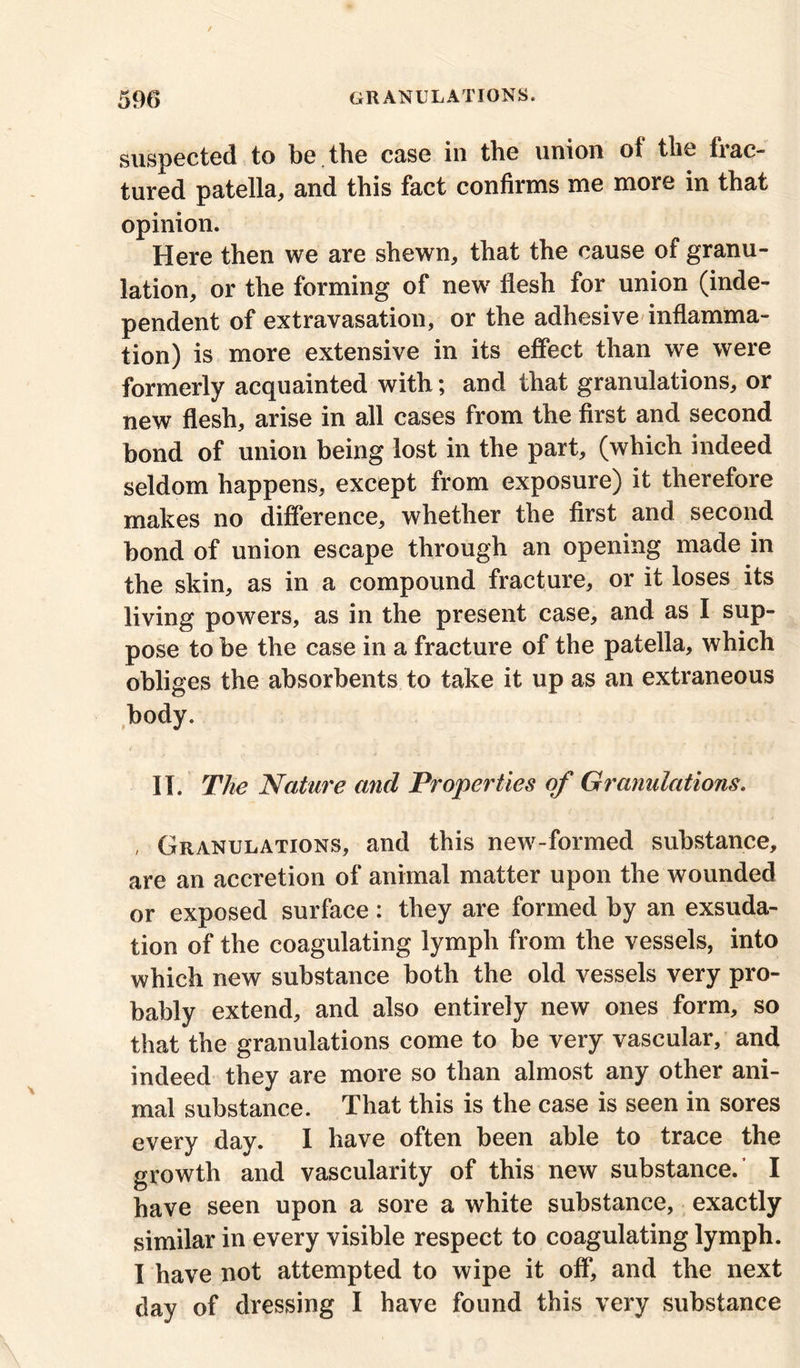 suspected to be the case in the union of the frac- tured patella, and this fact confirms me more in that opinion. Here then we are shewn, that the cause of granu- lation, or the forming of new flesh for union (inde- pendent of extravasation, or the adhesive inflamma- tion) is more extensive in its effect than we were formerly acquainted with; and that granulations, or new flesh, arise in all cases from the first and second bond of union being lost in the part, (which indeed seldom happens, except from exposure) it therefore makes no difference, whether the first and second bond of union escape through an opening made in the skin, as in a compound fracture, or it loses its living powers, as in the present case, and as I sup- pose to be the case in a fracture of the patella, which obliges the absorbents to take it up as an extraneous body. II. The Nature and Properties of Granulations. , Granulations, and this new-formed substance, are an accretion of animal matter upon the wounded or exposed surface: they are formed by an exsuda- tion of the coagulating lymph from the vessels, into which new substance both the old vessels very pro- bably extend, and also entirely new ones form, so that the granulations come to be very vascular, and indeed they are more so than almost any other ani- mal substance. That this is the case is seen in sores every day. I have often been able to trace the growth and vascularity of this new substance.’ I have seen upon a sore a white substance, exactly similar in every visible respect to coagulating lymph. I have not attempted to wipe it off, and the next day of dressing I have found this very substance