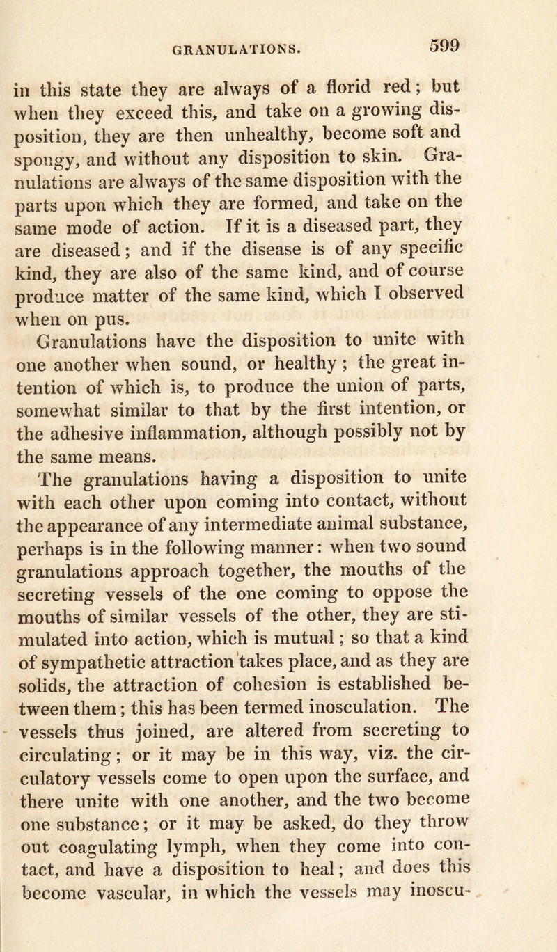 in this state they are always of a florid red; but when they exceed this, and take on a growing dis- position, they are then unhealthy, become soft and spongy, and without any disposition to skin. Gra- nulations are always of the same disposition with the parts upon which they are formed, and take on the same mode of action. If it is a diseased part, they are diseased; and if the disease is of any specific kind, they are also of the same kind, and of course produce matter of the same kind, which I observed when on pus. Granulations have the disposition to unite with one another when sound, or healthy ; the great in- tention of which is, to produce the union of parts, somewhat similar to that by the first intention, or the adhesive inflammation, although possibly not by the same means. The granulations having a disposition to unite with each other upon coming into contact, without the appearance of any intermediate animal substance, perhaps is in the following manner: when two sound granulations approach together, the mouths of the secreting vessels of the one coming to oppose the mouths of similar vessels of the other, they are sti- mulated into action, which is mutual; so that a kind of sympathetic attraction takes place, and as they are solids, the attraction of cohesion is established be- tween them; this has been termed inosculation. The vessels thus joined, are altered from secreting to circulating; or it may be in this way, viz. the cir- culatory vessels come to open upon the surface, and there unite with one another, and the two become one substance; or it may be asked, do they throw out coagulating lymph, when they come into con- tact, and have a disposition to heal; and does this become vascular, in which the vessels may inoseu-